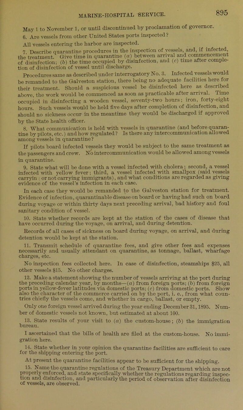 May 1 to November 1, or until discontinued by proclamation of governor. 6. Are vessels from other United States ports inspected ? All vessels entering the harbor are inspected. 7 Describe quarantine procedures in the inspection of vessels, and, if infected, the' treatment. Give time in quarantine (a) between arrival and commencement of disinfection; (b) the time occupied by disinfection, and (c) time after comple- tion of disinfection of vessel until discharge. Procedures same as described under interrogatory No. 3. Infected vessels would be remanded to the Galveston station, there being no adequate facilities here for their treatment. Should a suspicious vessel be disinfected here as described above, the work would be commenced as soon as practicable after arrival. Time occupied in disinfecting a wooden vessel, seventy-two hours; iron, forty-eight hours. Such vessels would be held five days after completion of disinfection, and should no sickness occur in the meantime they -would be discharged if approved by the State health officer. 8. What communication is held with vessels in quarantine (and before quaran- tine by pilots, etc.) and how regulated ? Is there any intercommunication allowed among vessels in quarantine ? If pilots board infected vessels they would be subject to the same treatment as the passengers and crew. No intercommunication would be allowed among vessels in quarantine. 9. State what will be done with a vessel infected with cholera; second, a vessel infected with yellow fever; third, a vessel infected with smallpox (said vessels carryin ■ or not carrying immigrants), and what conditions are regarded as giving evidence of the vessel’s infection in each case. In each case they would be remanded to the Galveston station for treatment. Evidence of infection, quarantinable disease on board or having had such on board during voyage or within thirty days next preceding arrival, bad history and foul sanitary condition of vessel. 10. State whether records are kept at the station of the cases of disease that have occurred during the voyage, on arrival, and during detention. Records of all cases of sickness on board during voyage, on arrival, and during detention would be kept at the station. 11. Transmit schedule of quarantine fees, and give other fees and expenses necessarily and usually attendant on quarantine, as tonnage, ballast, wharfage charges, etc. No inspection fees collected here. In case of disinfection, steamships §25, all other vessels $15. No other charges. 12. Make a statement showing the number of vessels arriving at the port during the preceding calendar year, by months—(a) from foreign ports; (b) from foreign ports in yellow-fever latitudes via domestic ports; (c) from domestic ports. Show also the character of the commerce carried on by the port, i. e., from what coun- tries chiefly the vessels come, and whether in cargo, ballast, or empty. Only one foreign vessel arrived during the year ending December 31,1895. Num- ber of domestic vessels not known, but estimated at about 100. 13. State results of your visit to (a) the custom-house; (5) the immigration bureau. I ascertained that the bills of health are filed at the custom-house. No immi- gration here. 14. State whether in your opinion the quarantine facilities are sufficient to care for the shipping entering the port. At present the quarantine facilities appear to be sufficient for the shipping. 15. Name the quarantine regulations of the Treasury Department which are not properly enforced, and state specifically whether the regulations regarding inspec- tion and disinfection, and particularly the period of observation after disinfection of vessels, are observed.