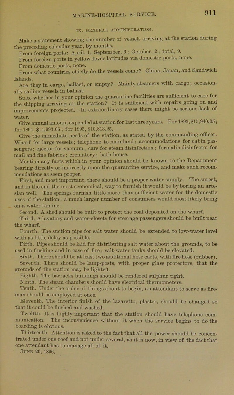 IX. GENERAL ADMINISTRATION. Make a statement showing the number of vessels arriving at the station, during the preceding calendar year, by months. From foreign ports: April, 1; September, 6 ; October, 2 ; total, 9. From foreign ports in yellow-fever latitudes via domestic ports, none. From domestic ports, none. From what countries chiefly do the vessels come? China, Japan, and Sandwich Islands. Are they in cargo, ballast, or empty? Mainly steamers with cargo; occasion- ally sailing vessels in ballast. State whether in your opinion the quarantine facilities are sufficient to care for the shipping arriving at the station ? It is sufficient with repairs going on and improvements projected. In extraordinary cases there might be serious lack of water. Give annual amount expended at station for last three years. For 1893, $15,940.05; for 1894, $14,993.00 ; for 1895, $10,813.25. Give the immediate needs of the station, as stated by the commanding officer. Wharf for largo vessels; telephone to mainland ; accommodations for cabin pas- sengers ; ejector for vacuum; cars for steam disinfection; formalin disinfector for mail and fine fabrics; crematory; bath house. Mention any facts which in your opinion should be known to the Department bearing directly or indirectly upon the quarantine service, and make such recom- mendations as seem proper. First, and most important, there should be a proper water supply. The surest, and in the end the most economical, way to furnish it would be by boring an arte- sian well. The springs furnish little more than sufficient water for the domestic uses of the station; a much larger number of consumers would most likely bring on a water famine. Second. A shed should be built to protect the coal deposited on the wharf. Third. A lavatory and water-closets for steerage passengers should be built near the wharf. Fourth. The suction pipe for salt water should be extended to low-water level with as little delay as possible. Fifth. Pipes should be laid for distributing salt water about the grounds, to be used in flushing and in case of fire ; salt-water tanks should be elevated. Sixth. There should be at least two additional hose carts, with fire hose (rubber). Seventh. There should be lamp-posts, with proper glass protectors, that the grounds of the station may be lighted. Eighth. The barracks buildings should be rendered sulphur tight. Ninth. The steam chambers should have electrical thermometers. Tenth. Under the order of things about to begin, an attendant to serve as fire- man should be employed at once. Eleventh. The interior finish of the lazaretto, plaster, should be changed so that it could be flushed and washed. Twelfth. It is highly important that the station should have telephone com- munication. The inconvenience without it when the service begins to do the boarding is obvious. Thirteenth. Attention is asked to the fact that all the power should be concen- trated under one roof and not under several, as it is now, in view of the fact that one attendant has to manage all of it. June 20,1896.