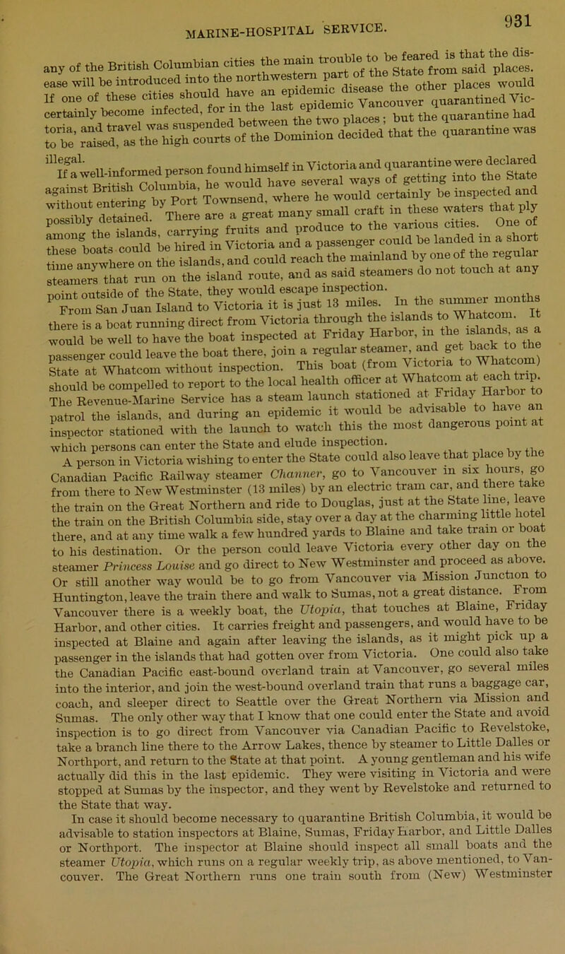 any of .he British Colombian cities the main pl^es! “Swell-informed person found himself in Victoria and cinarantine were deolared ” ‘ he would have several ways of getting into the State nnint outside of the State, they would escape inspection. P From sin Juan Island to Victoria it is just 13 miles. In the ™r months there is a boat running direct from Victoria through the islands to Whatcom. t would be well to have the boat inspected at Friday Harbor, in“he nassenger could leave the boat there, join a regular steamer, and get back to the State at Whatcom without inspection. This boat (from V ictona o ia com Should L compelled to report to the local health officer at Whatcom at each^ip. The Revenue-Marine Service has a steam launch stationa a 5 r, have an patrol the islands, and during an epidemic it would be advisable to have an inspector stationed with the launch to watch this the most dangerous point at which persons can enter the State and elude inspection. , ,, A person in Victoria wishing to enter the State could also leave that place by the Canadian Pacific Railway steamer dimmer, go to Vancouver in six hours, go from there to New Westminster (13 miles) by an electric tram car, and there take the train on the Great Northern and ride to Douglas, just at the State line, leave the train on the British Columbia side, stay over a day at the charming little hotel there, and at any time walk a few hundred yards to Blaine and take tram or boa to his destination. Or the person could leave Victoria every other day on t e steamer Princess Louise and go direct to New Westminster and proceed as above. Or still another way would be to go from Vancouver via Mission Junction to Huntington, leave the train there and walk to Sumas, not a great distance. E roni Vancouver there is a weekly boat, the Utopia, that touches at Blaine, Friday Harbor, and other cities. It carries freight and passengers, and would have to be inspected at Blaine and again after leaving the islands, as it might pick up a passenger in the islands that had gotten over from Victoria. One could also take the Canadian Pacific east-bound overland train at Vancouver, go several miles into the interior, and join the west-bound overland train that runs a baggage cai, coach, and sleeper direct to Seattle over the Great Northern via Mission and Sumas. The only other way that I know that one could enter the State and avoid inspection is to go direct from Vancouver via Canadian Pacific to Revelstoke, take a branch line there to the Arrow Lakes, thence by steamer to Little Dalles or Northport, and return to the State at that point. A young gentleman and his wife actually did this in the last epidemic. They were visiting in Victoria and were stopped at Sumas by the inspector, and they went by Revelstoke and returned to the State that way. In case it should become necessary to quarantine British Columbia, it would be advisable to station inspectors at Blaine, Sumas, Friday Harbor, and Little Dalles or Northport. The inspector at Blaine should inspect all small boats and the steamer Utopia, which runs on a regular weekly trip, as above mentioned, to Van- couver. The Great Northern runs one train south from (New) Westminster