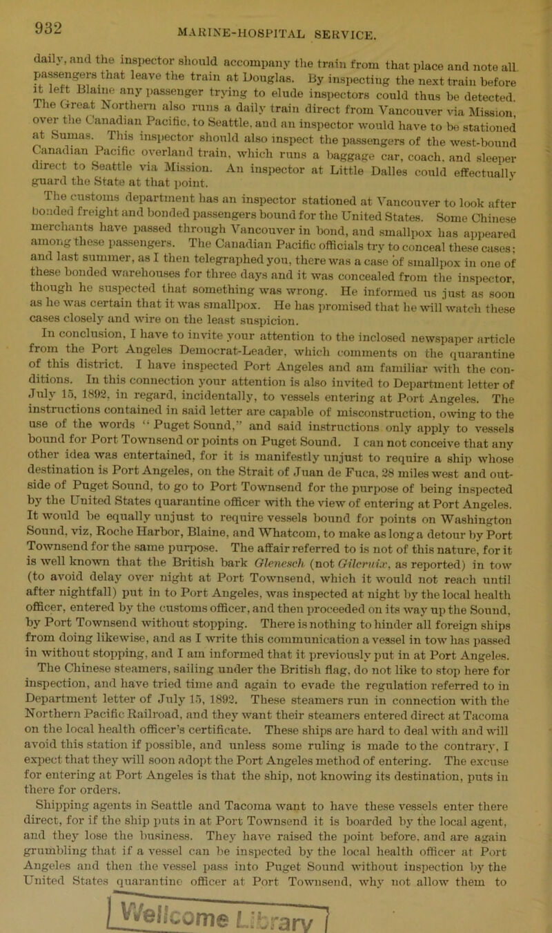 daily, and the inspector should accompany the train from that place and note all. passengers that leave the train at Douglas. By inspecting the next train before it left Blaine any passenger trying to elude inspectors could thus be detected The Great Northern also runs a daily train direct from Vancouver via Mission over t.ie Canadian Pacific, to Seattle, and an inspector would have to be stationed at Sumas. This inspector should also inspect the passengers of the west-bound Canadian Pacific overland train, which runs a baggage car, coach, and sleeper direct to Seattle via Mission. An inspector at Little Dalles could effectually guard the State at that point. The customs department has an inspector stationed at Vancouver to look after bonded freight and bonded passengers bound for the United States. Some Chinese merchants have passed through Vancouver in bond, and smallpox has appeared among these passengers. The Canadian Pacific officials try to conceal these cases; and last summer, as I then telegraphed you, there was a case of smallpox in one of these bonded warehouses for three days and it was concealed from the inspector, though he suspected that something was wrong. He informed us just as soon as he was certain that it was smallpox. He lias promised that he will watch these cases closely and wire on the least suspicion. In conclusion, I have to invite your attention to the inclosed newspaper article from the Port Angeles Democrat-Leader, which comments on the quarantine of this district. I have inspected Port Angeles and am familiar with the con- ditions. In this connection your attention is also invited to Department letter of July 15, 1892, in regard, incidentally, to vessels entering at Port Angeles. The instinotions contained in said letter are capable of misconstruction, owing to the use of the words ' • Puget Sound, and said instructions only apply to vessels bound foi Port Townsend or points on Puget Sound. I can not conceive that any other idea was entertained, for it is manifestly unjust to require a ship whose destination is Port Angeles, on the Strait of Juan de Fuca, 28 miles west and out- side of Puget Sound, to go to Port Townsend for the purpose of being inspected by the United States quarantine officer with the view of entering at Port Angeles. It would be equally unjust to require vessels bound for points on Washington Sound, viz, Roche Harbor, Blaine, and Whatcom, to make as long a detour by Port Townsend for the same purpose. The affair referred to is not of this nature, for it is well known that the British bark Glcnench (not Gilcrufo, as reported) in tow (to avoid delay over night at Port Townsend, which it would not reach until after nightfall) put in to Port Angeles, was inspected at night by the local health officer, entered by the customs officer, and then proceeded on its way up the Sound, by Port Townsend without stopping. There is nothing to hinder all foreign ships from doing likewise, and as I write this communication a vessel in tow has passed in without stopping, and I am informed that it previously put in at Port Angeles. The Chinese steamers, sailing under the British flag, do not like to stop here for inspection, and have tried time and again to evade the regulation referred to in Department letter of July 15, 1892. These steamers run in connection with the Northern Pacific Railroad, and they want their steamers entered direct at Tacoma on the local health officer’s certificate. These ships are hard to deal with and will avoid this station if possible, and unless some ruling is made to the contrary, I expect that they will soon adopt the Port Angeles method of entering. The excuse for entering at Port Angeles is that the ship, not knowing its destination, puts in there for orders. Shipping agents in Seattle and Tacoma want to have these vessels enter there direct, for if the ship puts in at Port Townsend it is boarded by the local agent, and tliej’- lose the business. They have raised the point before, and are again grumbling that if a vessel can be inspected by the local health officer at Port Angeles and then the vessel pass into Puget Sound without inspection by the United States quarantine officer at Port Townsend, why not allow them to