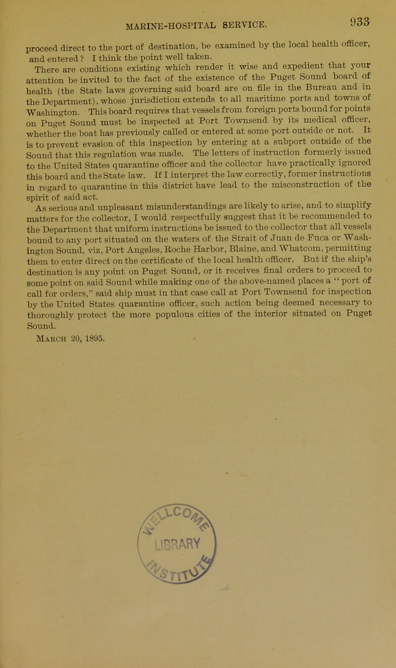 proceed direct to the port of destination, be examined by the local health officer, and entered ? I think the point well taken. There are conditions existing which render it wise and expedient that your attention be invited to the fact of the existence of the Puget Sound board of health (the State laws governing said board are on file in the Bureau and in the Department), whose jurisdiction extends to all maritime ports and towns of Washington. This board requires that vessels from foreign ports bound for points on Puget Sound must be inspected at Port Townsend by its medical officer, whether the boat has previously called or entered at some port outside or not. It is to prevent evasion of this inspection by entering at a subport outside of the Sound that this regulation was made. The letters of instruction formerly issued to the United States quarantine officer and the collector have practically ignored this board and the State law. If I interpret the law correctly, former instructions in regard to quarantine in this district have lead to the misconstruction of the spirit of said act. As serious and unpleasant misunderstandings are likely to arise, and to simplify matters for the collector, I would respectfully suggest that it be recommended to the Department that uniform instructions be issued to the collector that all vessels bound to any port situated on the waters of the Strait of Juan de Fuca or Wash- ington Sound, viz, Port Angeles, Roche Harbor, Blaine, and Whatcom, permitting them to enter direct on the certificate of the local health officer. But if the ship’s destination is any point on Puget Sound, or it receives final orders to proceed to some point on said Sound while making one of the above-named places a “ port of call for orders,” said ship must in that case call at Port Townsend for inspection by the United States quarantine officer, such action being deemed necessary to thoroughly protect the more populous cities of the interior situated on Puget Sound.