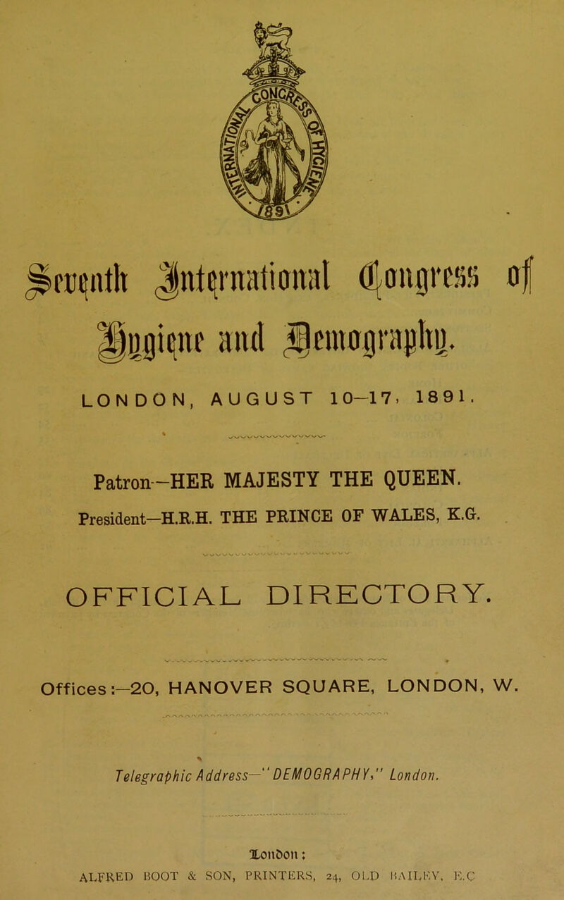 icceutlt Jntcntalioital (^angras (rf ignc it ltd Sjemograpltij. LONDON, AUGUST 10-17, 18 9 1. Patron—HER MAJESTY THE QUEEN. President—H.R.H. THE PRINCE OF WALES, K.G. OFFICIAL DIRECTORY. Offices :-20, HANOVER SQUARE, LONDON, W. Telegraphic Address— DEMOGRAPHY, London. XonOcm; ALFRED BOOT & SON, PRINTERS, 24, OLD BAILEY, K.C