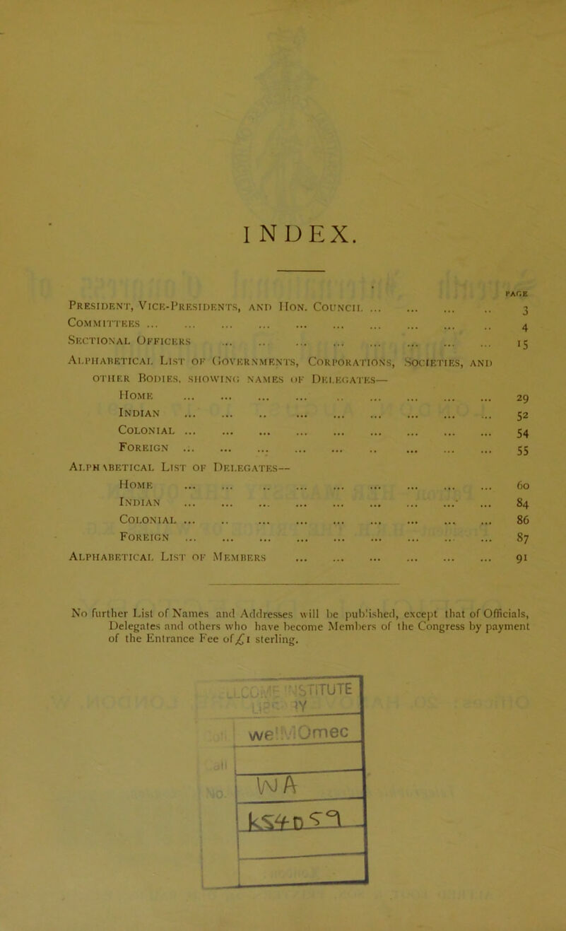 President, Vice-Presidents, and Hon. Councii Committees Sectional Officers Alphabetical List of Governments, Corporations, Societies, and other Bodies, showing names of Delegates— Home Indian Colonial Foreign Alfm \betical List of Delegates— Home Indian * Colonial Foreign Alphabetical List of Members pace 3 4 i5 29 52 54 55 6o 84 86 87 9i No further List of Names and Addresses will he published, except that of Officials, Delegates and others who have become Members of the Congress by payment of the Entrance Fee of^i sterling. ISTiTUTE y ]Y _ we' Jmec Wft 1