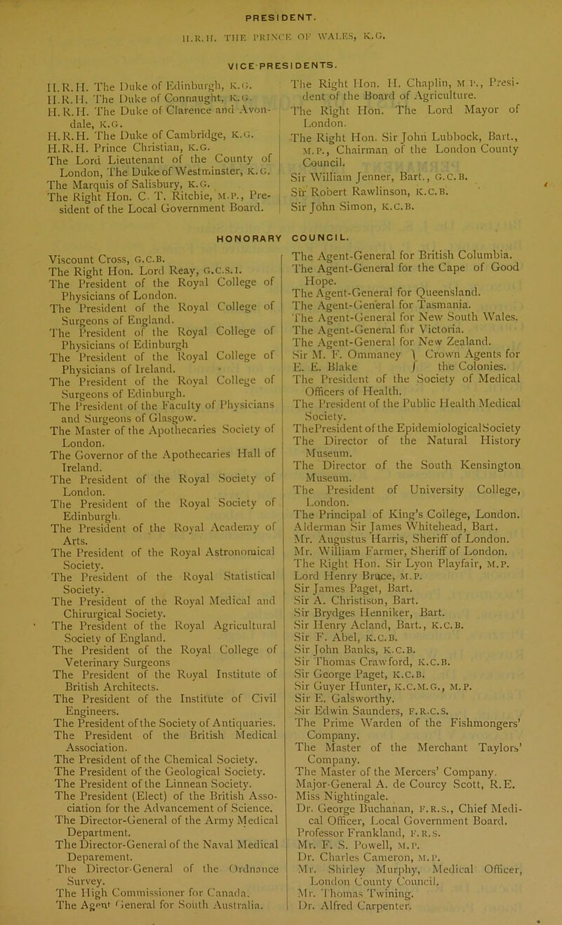 PRESIDENT. II.R. II. THE PRINCE OF WALES, K.G. VICE PRESI DENTS. II.R.II. The Duke of Edinburgh, K.G. II.K. II. The Duke of Connaught, K.G. H.R.II. The Duke of Clarence and Avon- dale, K.G. H.R.II. The Duke of Cambridge, K.G. H.R.II. Prince Christian, K.G. The Lord Lieutenant of the County of London, The Duke of Westminster, K.G. The Marquis of Salisbury, K.G. The Right Hon. C. T. Ritchie, M.P., Pre- sident of the Local Government Board. HONORARY Viscount Cross, g.c.B. The Right Hon. Lord Reay, G.C.S.I. The President of the Royal College of Physicians of London. The President of the Royal College of Surgeons of England. The President of the Royal College of Physicians of Edinburgh The President of the Royal College of Physicians of Ireland. The President of the Royal College of Surgeons of Edinburgh. The President of the Faculty of Physicians and Surgeons of Glasgow. The Master of the Apothecaries Society of London. The Governor of the Apothecaries Hall of Ireland. The President of the Royal Society of London. The President of the Royal Society of Edinburgh. The President of the Royal Academy of Arts. The President of the Royal Astronomical Society. The President of the Royal Statistical Society. The President of the Royal Medical and Chirurgical Society. The President of the Royal Agricultural Society of England. The President of the Royal College of Veterinary Surgeons The President of the Royal Institute of British Architects. The President of the Institute of Civil Engineers. The President of the Society of Antiquaries. The President of the British Medical Association. The President of the Chemical Society. The President of the Geological Society. The President of the Linnean Society. The President (Elect) of the British Asso- ciation for the Advancement of Science. The Director-General of the Army Medical Department. Tile Director-General of the Naval Medical Deparement. The Director-General of the Ordnance Survey. The High Commissioner for Canada. The Agent General for South Australia. The Right Hon. II. Chaplin, M l\, Presi- dent of the Board of Agriculture. The Right Hon. The Lord Mayor of London. The Right Hon. Sir John Lubbock, Bart., M. p., Chairman of the London County Council. Sir William Jenner, Bart., g.c.u. Sir Robert Rawlinson, K.c.B. Sir John Simon, ic.c.b. COUNCI L. The Agent-General for British Columbia. The Agent-General for the Cape of Good Hope. The Agent-General for Queensland. The Agent-General for Tasmania. The Agent-General for New South Wales. The Agent-General for Victoria. The Agent-General for New Zealand. Sir M. F. Ommaney ) Crown Agents for E. E. Blake / the Colonies. The President of the Society of Medical Officers of Health. The President of the Public Health Medical Society. ThePresident of the EpidemiologicalSociety The Director of the Natural History Museum. The Director of the South Kensington Museum. The President of University College, London. The Principal of King’s Coilege, London. Alderman Sir James Whitehead, Bart. Mr. Augustus Harris, Sheriff of London. Mr. William Farmer, Sheriff of London. The Right Hon. Sir Lyon Playfair, M.P. Lord Henry Bruce, M.P. Sir James Paget, Bart. Sir A. Christison, Bart. Sir Brydges Plenniker, Bart. Sir Henry Acland, Bart., K.C.B. Sir F. Abel, K.c.B. Sir John Banks, K.C.B. Sir Thomas Crawford, K.c.B. Sir George Paget, K.C.B. Sir Guyer Hunter, k.C.m.g., m.p. Sir PL Galsworthy. Sir Edwin Saunders, f.r.c.s. The Prime Warden of the Fishmongers’ Company. The Master of the Merchant Taylors’ Company. The Master of the Mercers’ Company. Major-General A. de Courcy Scott, R.E. Miss Nightingale. Dr. George Buchanan, f.r.s., Chief Medi- cal Officer, Local Government Board. Professor Frankland, f.r.s. Mr. F. S. Powell, M.P. Dr. Charles Cameron, m.p. Mr. Shirley Murphy, Medical Officer, London County Council. Mr. Thomas Twining. Dr. Alfred Carpenter.