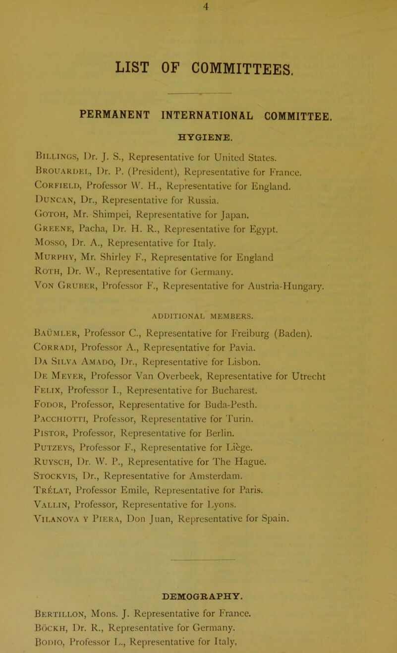 LIST OF COMMITTEES. PERMANENT INTERNATIONAL COMMITTEE. HYGIENE. Bilungs, Dr. J. S., Representative for United States. Brouardei., Dr. P. (President), Representative for France. Corfield, Professor W. H., Representative for England. Duncan, Dr., Representative for Russia. Gotoh, Mr. Shimpei, Representative for Japan. Greene, Pacha, Dr. H. R., Representative for Egypt. Mosso, Dr. A., Representative for Italy. Murphy, Mr. Shirley F., Representative for England Roth, Dr. W., Representative for Germany. Von Gruber, Professor F., Representative for Austria-Hungary. ADDITIONAL MEMBERS. Baumler, Professor C., Representative for Freiburg (Baden). Corradi, Professor A., Representative for Pavia. Da Silva Amado, Dr., Representative for Lisbon. De Meyer, Professor Van Overbeek, Representative for Utrecht Felix, Professor I., Representative for Bucharest. Fodor, Professor, Representative for Buda-Pesth. Pacchiotti, Professor, Representative for Turin. Pistor, Professor, Representative for Berlin. Putzeys, Professor F., Representative for Likge. Ruysch, Dr. W. P., Representative for The Hague. Stockvis, I)r., Representative for Amsterdam. Tr£lat, Professor Emile, Representative for Paris. Vallin, Professor, Representative for Lyons. Vii.anova y Piera, Don Juan, Representative for Spain. DEMOGRAPHY. Bertillon, Mons. J. Representative for France. Bockh, Dr. R., Representative for Germany. Bodio, Professor L., Representative for Italy,