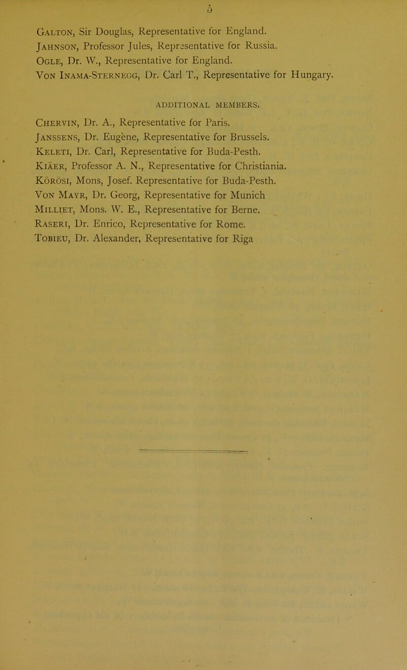 Galton, Sir Douglas, Representative for England. Jahnson, Professor Jules, Representative for Russia. Ogle, Dr. W., Representative for England. Von Inama-Sternegg, Dr. Carl T., Representative for Hungary. ADDITIONAL MEMBERS. Chervin, Dr. A., Representative for Paris. Janssens, Dr. Eugfene, Representative for Brussels. Keleti, Dr. Carl, Representative for Buda-Pesth. Kiaer, Professor A. N., Representative for Christiania. Korosi, Mons, Josef. Representative for Buda-Pesth. Von Mayr, Dr. Georg, Representative for Munich Milliet, Mons. W. E., Representative for Berne. Raseri, Dr. Enrico, Representative for Rome. Tobieu, Dr. Alexander, Representative for Riga