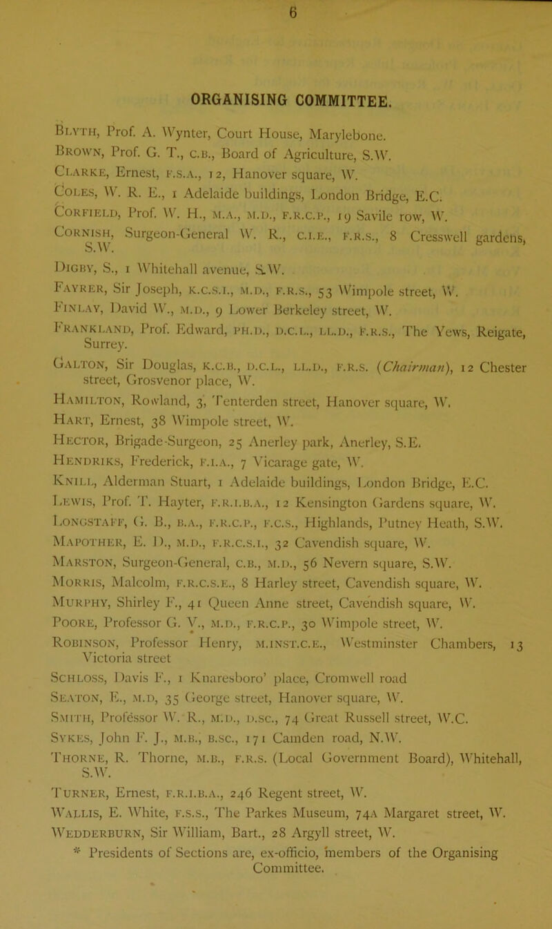 ORGANISING COMMITTEE. Blyth, Prof. A. Wynter, Court House, Marylebone. Brown, Prof. G. T., c.b., Board of Agriculture, S.W. Clarke, Ernest, f.s.a., j 2, Hanover square, W. Coles, W. R. E., i Adelaide buildings, London Bridge, E.C. Corfield, Prof. W. H., m.a., m.d., f.r.c.p., 19 Savile row, W. Cornish, Surgeon-General W. R., c.i.e., f.r.s., 8 Cresswell gardens, S.W. Dig by, S., 1 Whitehall avenue, S.W. Fayrer, Sir Joseph, k.c.s.i., m.d., f.r.s., 53 Wimpole street, W. Finlay, David W., m.d., 9 Lower Berkeley street, W. Frankland, Prof. Edward, ph.d., d.c.l., ll.d., f.r.s., The Yews, Reigate, Surrey. Galton, Sir Douglas, K.c.B., d.c.l., ll.d., f.r.s. (Chairman), 12 Chester street, Grosvenor place, W. Hamilton, Rowland, 3, Tenterden street, Hanover square, W. Hart, Ernest, 38 Wimpole street, W. Hector, Brigade-Surgeon, 25 Anerley park, Anerley, S.E. Hendriks, Frederick, f.i.a., 7 Vicarage gate, W. Knill, Alderman Stuart, 1 Adelaide buildings, London Bridge, E.C. Lewis, Prof. T. Hayter, f.r.i.b.a., 12 Kensington Gardens square, W. LongstaFF, G. B., b.a., f.r.c.p., f.c.s., Highlands, Putney Heath, S.W. Mapother, E. 1)., m.d., f.r.c.s.l, 32 Cavendish square, W. Marston, Surgeon-General, c.b., m.d., 56 Nevern square, S.W. Morris, Malcolm, f.r.c.s.e., 8 Harley street, Cavendish square, W. Murphy, Shirley F., 41 Queen Anne street, Cavendish square, W. Poore, Professor G. V., m.d., f.r.c.p., 30 Wimpole street, W. Robinson, Professor Henry, m.inst.c.e., Westminster Chambers, 13 Victoria street Schloss, Davis F., 1 Knaresboro’ place, Cromwell road Seaton, E., m.d, 35 George street, Hanover square, W. Smith, Professor W. R., m.d., d.sc., 74 Great Russell street, W.C. Sykes, John F. J., m.b., b.sc., 171 Camden road, N.W. Thorne, R. Thorne, m.b., f.r.s. (Local Government Board), Whitehall, S.W. Turner, Ernest, f.r.i.b.a., 246 Regent street, W. Wallis, E. White, f.s.s., The Parkes Museum, 74A Margaret street, W. Wedderburn, Sir William, Bart., 28 Argyll street, W. Presidents of Sections are, ex-officio, members of the Organising Committee.