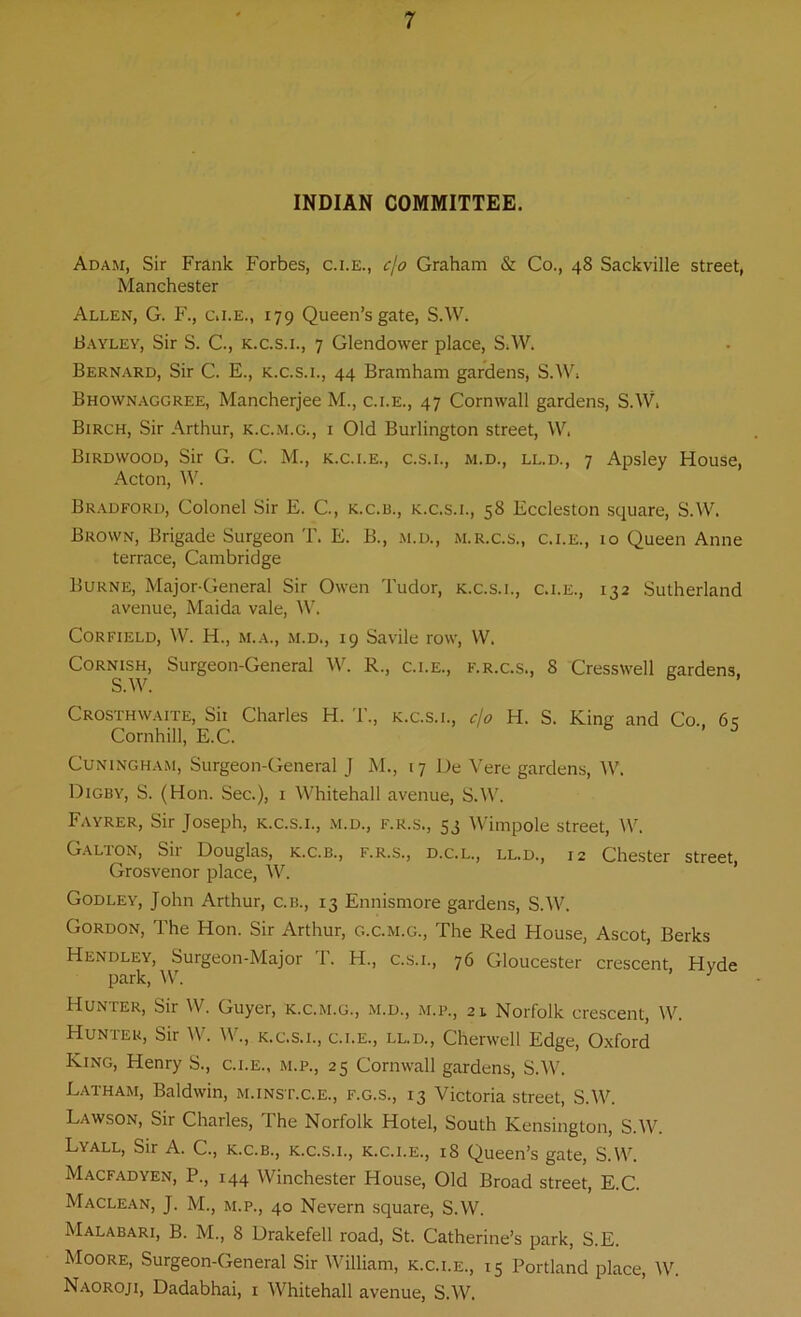 INDIAN COMMITTEE. Adam, Sir Frank Forbes, c.i.e., cjo Graham & Co., 48 Sackville street, Manchester Allen, G. F., c.i.e., 179 Queen’s gate, S.W. Bayley, Sir S. C., k.c.s.i., 7 Glendower place, S.W. Bernard, Sir C. E., k.c.s.i., 44 Bramham gardens, S.W. Bhownaggree, Mancherjee M., c.i.e., 47 Cornwall gardens, S.W. Birch, Sir Arthur, k.c.m.g., i Old Burlington street, W. Birdwood, Sir G. C. M., k.c.i.e., c.s.i., m.d., ll.d., 7 Apsley House, Acton, W. Bradford, Colonel Sir E. G, k.c.b., k.c.s.i., 58 Eccleston square, S.W. Brown, Brigade Surgeon T. E. B., m.d., m.r.c.s., c.i.e., 10 Queen Anne terrace, Cambridge Burne, Major-General Sir Owen Tudor, k.c.s.i., c.i.e., 132 Sutherland avenue, Maida vale, W. Corfield, W. H., m.a., m.d., 19 Savile row, W. Cornish, Surgeon-General W. R., c.i.e., f.r.c.s., 8 Cresswell gardens. S.W. Crosthwaite, Sii Charles H. T., k.c.s.1., cjo H. S. King and Co. 6? Cornhill, E.C. Cuningham, Surgeon-General J M., 17 Ue Vere gardens, W. Digby, S. (Hon. Sec.), 1 Whitehall avenue, S.W. Fayrer, Sir Joseph, k.c.s.i., m.d., f.r.s., 53 Wimpole street, W. Galton, Sir Douglas, k.c.b., f.r.s., d.c.l., ll.d., 12 Chester street, Grosvenor place, W. Godley, John Arthur, c.b., 13 Ennismore gardens, S.W. Gordon, The Hon. Sir Arthur, g.c.m.g., The Red House, Ascot, Berks Hundley, Surgeon-Major 1. H., c.s.i., 76 Gloucester crescent, Hyde park, W. Hunter, Sir W. Guyer, k.c.m.g., m.d., m.p., 21 Norfolk crescent, W. Hunter, Sir W. W., k.c.s.i., c.i.e., ll.d., Chenvell Edge, Oxford King, Henry S., c.i.e., m.p., 25 Cornwall gardens, S.W. Latham, Baldwin, m.inst.c.e., f.g.s., 13 Victoria street, S.W. Lawson, Sir Charles, The Norfolk Hotel, South Kensington, S.W. Lyall, Sir A. C., k.c.b., k.c.s.i., k.c.i.e., 18 Queen’s gate, S.W. Macfadyen, P., 144 Winchester House, Old Broad street, E.C. Maclean, J. M., m.p., 40 Nevern square, S.W. Malabari, B. M., 8 Drakefell road, St. Catherine’s park, S.E. Moore, Surgeon-General Sir William, k.c.i.e., 15 Portland place, W. Naoroji, Dadabhai, 1 Whitehall avenue, S.W.