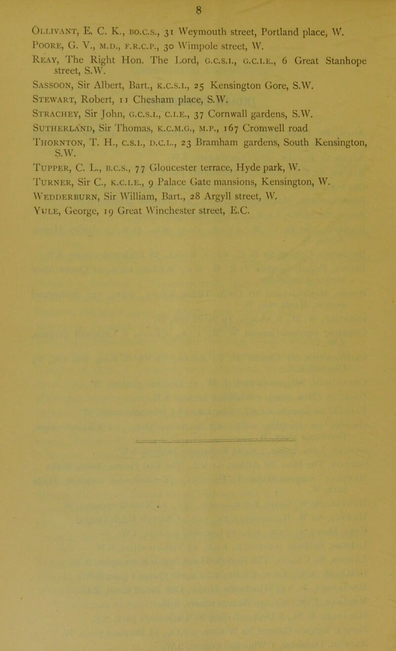 Ollivant, E. C. K., bo.c.s., 31 Weymouth street, Portland place, W. Poore, G. V., m.d., f.r.c.p., 30 Wimpole street, W. Reay, The Right Hon. The Lord, g.c.s.l, g.c.i.e., 6 Great Stanhope street, S.W. Sassoon, Sir Albert, P>art., k.c.s.i., 25 Kensington Gore, S.W. Stewart, Robert, 11 Chesham place, S.W. Strachey, Sir John, g.c.s.l, c.i.e., 37 Cornwall gardens, SAV. Sutherland, Sir Thomas, k.c.m.g., m.p., 167 Cromwell road Thornton, T. H., c.s.i., d.c.l., 23 Bramham gardens, South Kensington, SAV. Tupper, C. L., ii.c.s., 77 Gloucester terrace, Hyde park, W. Turner, Sir C\, k.c.i.e., 9 Palace Gate mansions, Kensington, W. Wedderburn, Sir William, Bart., 28 Argyll street, W. Yule, George, 19 Great Winchester street, E.C.