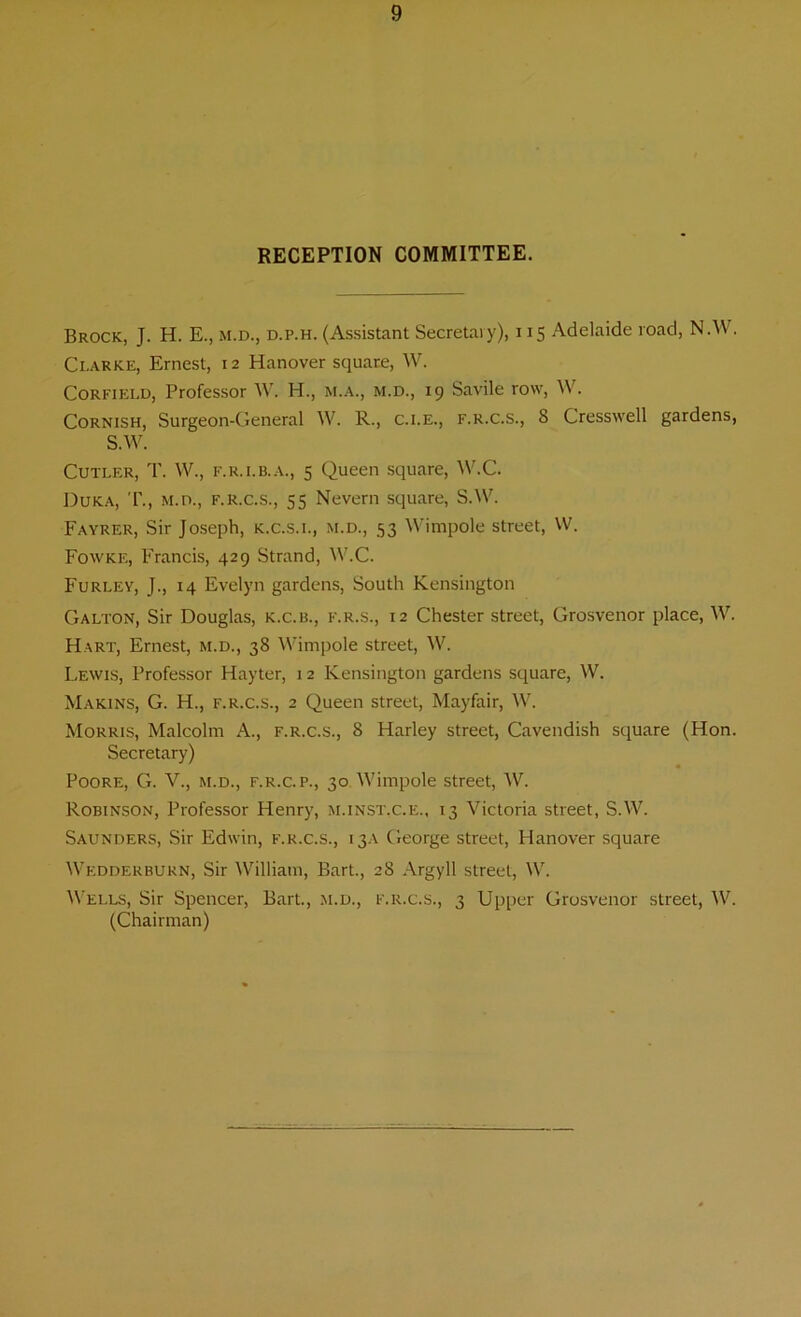 RECEPTION COMMITTEE. Brock, J. H. E., m.d., d.p.h. (Assistant Secretary), 115 Adelaide road, N.W. Clarke, Ernest, 12 Hanover square, W. Corfield, Professor W. H., m.a., m.d., 19 Savile row, W. Cornish, Surgeon-General W. R., c.i.e., f.r.c.s., 8 Cresswell gardens, S.W. Cutler, T. W., f.r.i.b.a., 5 Queen square, W.C. Duka, T., m.d., f.r.c.s., 55 Nevern square, S.W. Fayrer, Sir Joseph, k.c.s.i., m.d., 53 Wimpole street, W. Fowke, Francis, 429 Strand, W.C. Furley, J., 14 Evelyn gardens, South Kensington Galton, Sir Douglas, k.c.b., f.r.s., 12 Chester street, Grosvenor place, W. Hart, Ernest, m.d., 38 Wimpole street, W. Lewis, Professor Hayter, 12 Kensington gardens square, W. Makins, G. H., f.r.c.s., 2 Queen street, Mayfair, W. Morris, Malcolm A., f.r.c.s., 8 Harley street, Cavendish square (Hon. Secretary) Poore, G. V., m.d., f.r.c.p., 30. Wimpole street, W. Robinson, Professor Henry, m.inst.c.e., 13 Victoria street, S.W. Saunders, Sir Edwin, f.r.c.s., 13A George street, Hanover square Wedderbukn, Sir William, Bart., 28 Argyll street, W. Wells, Sir Spencer, Bart., m.d., f.r.c.s., 3 Upper Grosvenor street, W. (Chairman)