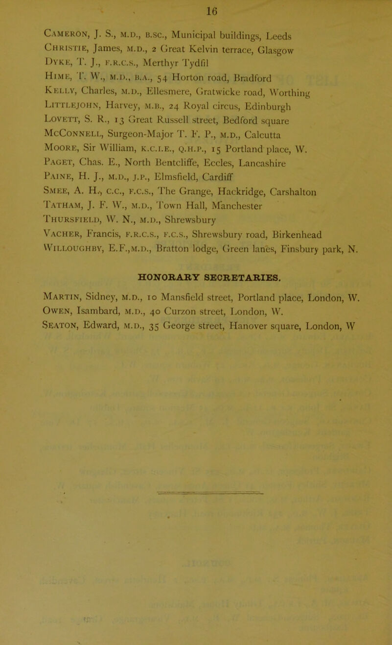 Cameron, J. S., m.d., b.sc., Municipal buildings, Leeds Christie, James, m.d., 2 Great Kelvin terrace, Glasgow Dyke, '1'. J., k.r.c.s., Merthyr Tydfil Hime, 1'. W., m.d., h.a., 54 Horton road, Bradford Kelly, Charles, m.d., Ellesmere, Gratwicke road, Worthing Littlejohn, Harvey, m.b., 24 Royal circus, Edinburgh Lovett, S. R., 13 Great Russell street, Bedford square McConnell, Surgeon-Major T. E. P., m.d., Calcutta Moore, Sir William, k.c.i.e., q.h.p., 15 Portland place, W. Paget, Chas. E., North Bentcliffe, Eccles, Lancashire Paine, H. J., m.d., j.p., Elmsfield, Cardiff Smee, A. H.., c.c., f.c.s., The Grange, Hackridge, Carshalton Patham, J. E. W.j m.d., Town Hall, Manchester Thursfield, W. N., m.d., Shrewsbury Vacher, Francis, f.r.c.s., f.c.s., Shrewsbury road, Birkenhead Willoughby, E.F.,m.d., Bratton lodge, Green lanes, Finsbury park, N. HONORARY SECRETARIES. Martin, Sidney, m.d., 10 Mansfield street, Portland place, London, W. Owen, Isambard, m.d., 40 Curzon street, London, W. Seaton, Edward, m.d., 35 George street, Hanover square, London, W