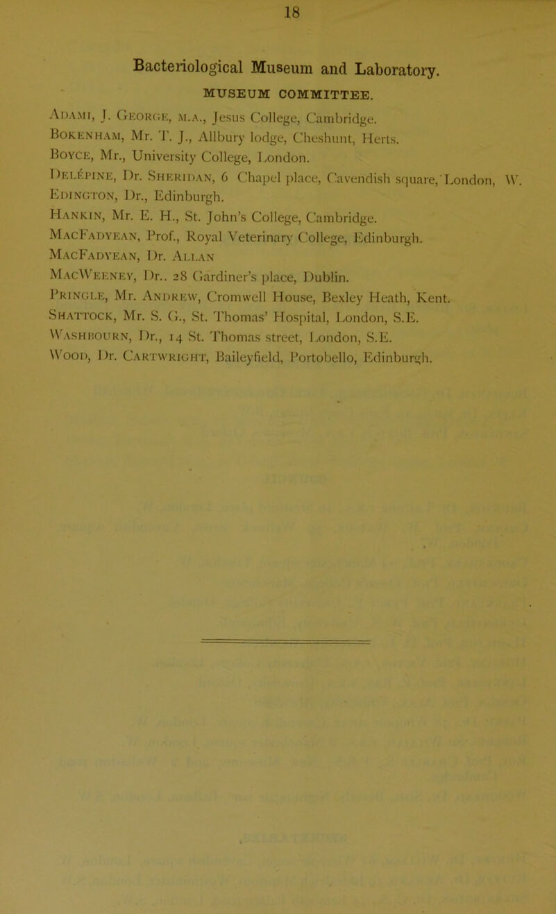 Bacteriological Museum and Laboratory. MUSEUM COMMITTEE. Adami, J. George, m.a., Jesus College, Cambridge. Bokenham, Mr. T. J., Allbury lodge, Cheshunt, Herts. Boyce, Mr., University College, London. Del£pine, Dr. Sheridan, 6 Chapel place, Cavendish square,'London, W. Edington, Dr., Edinburgh. Hankin, Mr. E. H., St. John’s College, Cambridge. MacJadyean, Prof., Royal Veterinary College, Edinburgh. MacFadyean, Dr. Allan MacWeeney, Dr.. 28 Gardiner’s place, Dublin. Pringle, Mr. Andrew, Cromwell House, Bexley Heath, Kent. Shattock, Mr. S. G., St. Thomas’ Hospital, London, S.E. Washbourn, I)r., 14 St. Thomas street, London, S.E. Wood, Dr. Cartwright, Baileyfield, Portobello, Edinburgh.