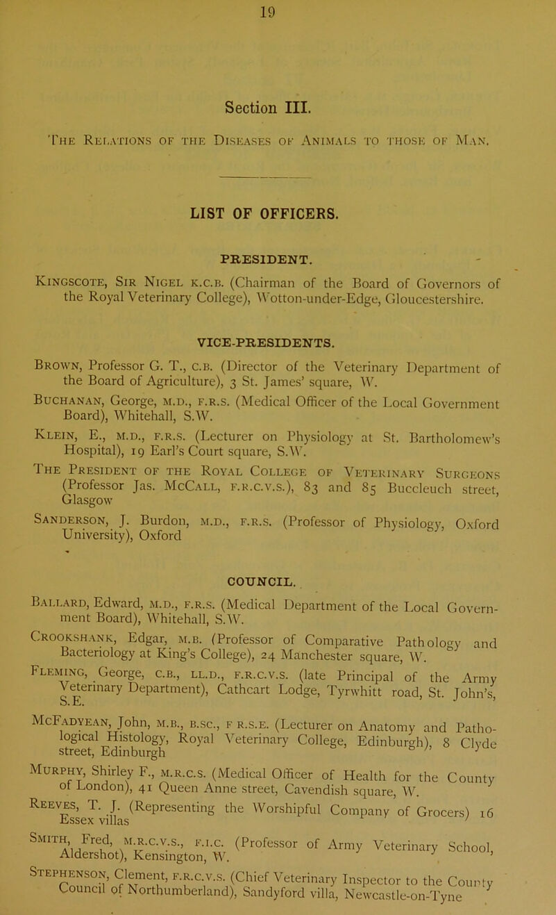 Section III. The Relations of the Diseases of Animals to those of Man. LIST OF OFFICERS. PRESIDENT. Kingscote, Sir Nigel k.c.b. (Chairman of the Board of Governors of the Royal Veterinary College), Wotton-under-Edge, Gloucestershire. VICE-PRESIDENTS. Brown, Professor G. T., c.b. (Director of the Veterinary Department of the Board of Agriculture), 3 St. James’ square, W. Buchanan, George, m.d., f.r.s. (Medical Officer of the Local Government Board), Whitehall, S.W. Klein, E., m.d., f.r.s. (Lecturer on Physiology at St. Bartholomew’s Hospital), 19 Earl’s Court square, S.W. The President of the Royal College of Veterinary Surgeons (Professor Jas. McCall, f.r.c.v.s.), 83 and 85 Buccleuch street, Glasgow Sanderson, J. Burdon, m.d., f.r.s. (Professor of Physiology, Oxford University), Oxford COUNCIL. Ballard, Edward, m.d., f.r.s. (Medical Department of the Local Govern- ment Board), Whitehall, S.W. Crookshank, Edgar, m.b. (Professor of Comparative Pathology and Bacteriology at King’s College), 24 Manchester square, W. Fleming, George, c.b., ll.d., f.r.c.v.s. (late Principal of the Army Veterinary Department), Cathcart Lodge, Tyrwhitt road, St. John’s, McFadyean John, m.b., b.sc., f r.s.e. (Lecturer on Anatomy and Patho- logical Histology, Royal Veterinary College, Edinburgh), 8 Clyde street, Edinburgh J Murphy, Shirley F., m.r.c.s. (Medical Officer of Health for the County ot London), 41 Queen Anne street, Cavendish square, W. REEVEsse^’viilas(RePreSenting ^ WorshiPful Company of Grocers) 16 Smjth Fred, m.r.c.v s., f.i.c. (Professor of Army Veterinary School, Aldershot), Kensington, W. y ’ Stephenson, Clement, f.r.c.v.s. (Chief Veterinary Inspector to the County Council of Northumberland), Sandyford villa, Newcastle-on-Tyne