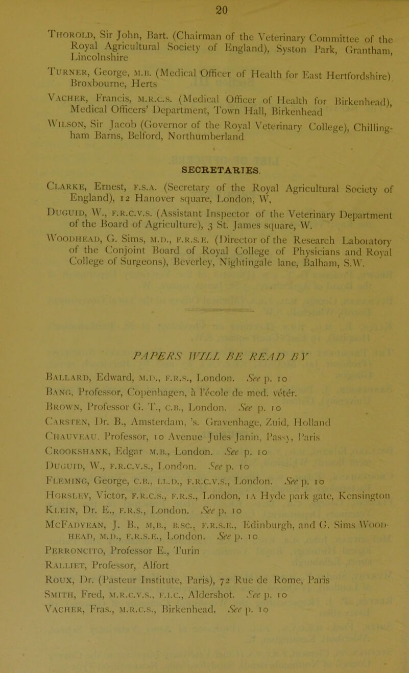 rnoRoi.n, Sii John, I>art. (Chairman of the \ eterinaxy Committee of the Royal Agricultural Society of England), Syston Park, Grantham, Lincolnshire Turner, George, m.ii. (Medical Officer of Health for East Hertfordshire) Broxbourne, Herts Vacher, Francis, m.r.c.s. (Medical Officer of Health for Birkenhead) Medical Officers’ Department, Town Hall, Birkenhead Wilson, Sir Jacob (Governor of the Royal Veterinary College), Chilling- ham Barns, Belford, Northumberland SECRETARIES Clarke, Ernest, f.s.a. (Secretary of the Royal Agricultural Society of England), 12 Hanover square, London, W, Duguid, W., k.r.c.v.s. (Assistant Inspector of the Veterinary Department of the Board of Agriculture), 3 St. James square, W. Woodhead, G. Sims, M.D., F.R.S.E. (Ilirector of the Research Laboiatory of the Conjoint Board of Royal College of Physicians and Royal College of Surgeons), Beverley, Nightingale lane, Balham, S.W. PAPERS WILL BE READ BY Ballard, Edward, m.d., f.r.s., London. See p. 10 Bang. Professor, Copenhagen, h l’ecole de mcd. voter. Brown, Professor G. I'., c.n., London. See |i. 10 Carstkn, Dr. B., Amsterdam, ’s. Gravenhage, Zuid, Holland Chauvf.au. Professor, 10 Avenue Jules Janin, Pass), Paris Crookshank, Edgar m.ii., London. See p. 10 Duguid, W., f.r.c.v.s., London. See p. to Fleming, George, c.n., ll.d., f.r.c.v.s., London. See p. 10 Horsley, Victor, f.r.c.s., f.r.s., London, ia Hyde park gate, Kensington Klein, Dr. li., f.r.s., London. See p. 10 McFadyean, J. B., m,il, 11.sc., f.r.s.e., Edinburgh, and G. Sims Wood- head, m.d., F.r.s.e., London. See p. 10 Perroncito, Professor E., Turin Rali.iet, Professor, Alfort Roux, Dr. (Pasteur Institute, Paris), 72 Rue de Rome, Paris Smith, Fred, m.r.c.v.s., f.i.c., Aldershot. See p. 10 Vacher, Eras., m.r.c.s., Birkenhead, See p. 10