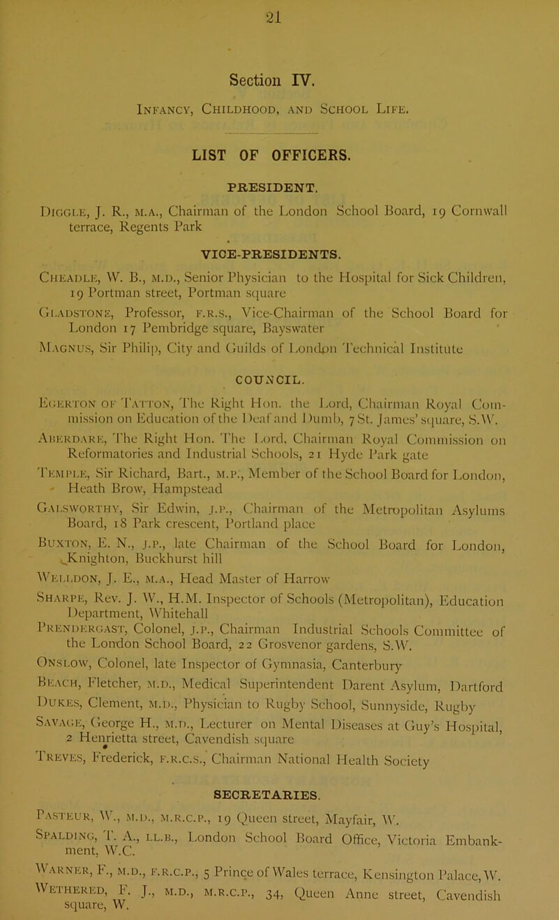 Section IV. Infancy, Childhood, and School Life. LIST OF OFFICERS. PRESIDENT. Diggle, J. R., m.a., Chairman of the London School Board, 19 Cornwall terrace, Regents Park VICE-PRESIDENTS. Cheadle, W. B., m.d., Senior Physician to the Hospital for Sick Children, 19 Portman street, Portman square Gladstone, Professor, f.r.s., Vice-Chairman of the School Board for London 17 Pembridge square, Bayswater Magnus, Sir Philip, City and Guilds of London Technical Institute COUNCIL. Egerton of Tatton, The Right Hon. the Lord, Chairman Royal Com- mission on Education of the Deaf and Dumb, 7 St. James’square, S.W. Aberdare, The Right Hon. The Lord, Chairman Royal Commission on Reformatories and Industrial Schools, 21 Hyde Park gate Temple, Sir Richard, Bart., m.p., Member of the School Board for London, Heath Brow, Hampstead Galsworthy, Sir Edwin, j.p., Chairman of the Metropolitan Asylums Board, 18 Park crescent, Portland place Buxton, E. N., j.p., late Chairman of the School Board for London, ^Knighton, Buckhurst hill Welldon, J. E., m.a., Head Master of Harrow Sharpe, Rev. J. W., H.M. Inspector of Schools (Metropolitan), Education Department, Whitehall Prendergast, Colonel, j.p., Chairman Industrial Schools Committee of the London School Board, 22 Grosvenor gardens, S.W. Onslow, Colonel, late Inspector of Gymnasia, Canterbury Beach, Fletcher, m.d., Medical Superintendent Darent Asylum, Dartford Dukes, Clement, m.d., Physician to Rugby School, Sunnyside, Rugby Savage, George H., m.d., Lecturer on Mental Diseases at Guy’s Hospital, 2 Henrietta street, Cavendish square 1 reves, Frederick, f.r.c.s., Chairman National Health Society SECRETARIES. Pasteur, W., m.d., m.r.c.p., 19 Queen street, Mayfair, IV. Spalding, 1. A., ll.b., London School Board Office, Victoria Embank- ment. W.C. Warner, F., m.d., f.r.c.p., 5 Prince of Wales terrace, Kensington Palace, W. Weihered, I. J., m.d., m.r.c.p., 34, Queen Anne street, Cavendish square, W.