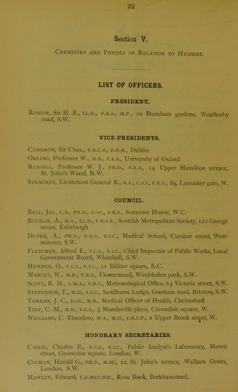 Section V. Chemistry and Physics in Relation to Hygiene. LIST OF OFFICERS. PRESIDENT. Roscoe, Sir H. E., f.r.s., m.p., io Bramham gardens, Weatherby road, S.W. VICE-PRESIDENTS. Cameron, Sir Chas., k.r.c.s., d.p.h., Dublin Odling, Professor W., m.h., f.r.s., University of Oxford Russell, Professor W. J., ph.d., f.r.s., 14 Upper Hamilton terrace, St. John’s Wood, N.W. Strachey, Lieutenant General R., r.e., c.s.l, f.r.s., 69, Lancaster gate, W. COUNCIL. Hell, Jas., c.b., ph.d., d.sc., f.r.s., Somerset House, W.C. Buchan,. A., m.a., ll.d., f.r.s.e., Scottish Metropolitan Society, 122 George street, Edinburgh 1 )upr6, A., ph.d., f.r.s., f.i.c., Medical School, Cursitor street, West- minster, S.W. Fletcher, Alfred E., f.c.s., f.i.c., Chief Inspector of Public Works, Local Government Board, Whitehall, S.W. Hehner, O., f.c.s., f.i.c., 11 Billiter square, E.C. Marcet, W.j m.d., f.r.s., Flowermead, Wimbledon park, S.W. Scott, R. H., l.m.a., f.r.s., Meteorological Office, 63 Victoria street, S.W. Stevenson, m.d., f.i.c., Sandhurst Lodge, Gresham road, Brixton, S.W. Thresh, J. C, d.sc., m.b., Medical Officer of Health, Chelmsford Tidy, C. M., m.b., f.c.s., 3 Mandeville place, Cavendish square, W. Williams, C. Theodore, m.a., m.d., f.r.c.p., 2 Upper Brook street, W. HONORARY SECRETARIES. Cassal, Charles E., f.c.s., f.i.c., Public Analyst’s Laboratory, Mount street, Grosvenor square, London, W. Colman, Harold G., ph.d., m.sc., 12, St. John’s terrace, Walham Green, London, S.W. Mawley, Edward, f.r.met.soc., Rose Bank, Berkhamstead.