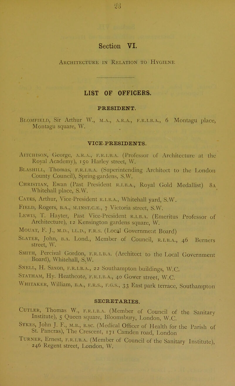 Section VI. Architecture in Relation to Hygiene LIST OF OFFICERS. PRESIDENT. Blomfield, Sir Arthur W., m.a., a.r.a., f.r.i.b.a., 6 Montagu place, Montagu square, W. VICE-PRESIDENTS. Aitchisqn, George, a.r.a., f.r.i.b.a. (Professor of Architecture at the Royal Academy), 150 Harley street, W. Blashill, Thomas, f.r.i.b.a. (Superintending Architect to the London County Council), Spring-gardens, S.VV. Christian, Ewan (Past President r.i.b.a., Royal Gold Medallist) 8a Whitehall place, S.W. Cates, Arthur, Vice-President r.i.b.a., Whitehall yard, S.W. Field, Rogers, b.a., m.inst.c.e., 7 Victoria street, S.W. Lewis, T. Hayter, Past Vice-President r.i.b.a. (Emeritus Professor of Architecture), 12 Kensington gardens square, W. Mouat, P. J., m.d., ll.d., f.r.s. (Local Government Board) Slater, John, b.a. Lond., Member of Council, r.i.b.a., 46 Berners street, W. Smith, Percival Gordon, f.r.i.b.a. (Architect to the Local Government Board), Whitehall, S.W. Snell, H. Saxon, f.r.i.b.a., 22 Southampton buildings, W.C. Statham, Hy. Heathcote, f.r.i.b.a., 40 Gower street, W.C. Whitaker, William, b.a., f.r.s., f.g.s., 33 East park terrace, Southampton SECRETARIES. Cutler, Thomas W., f.r.i.b.a. (Member of Council of the Sanitary Institute), 5 Queen square, Bloomsbury, London, W.C. Sykes, John J. F., m.b., b.sc. (Medical Officer of Health for the Parish of St. lancras), The Crescent, 171 Camden road, London Turner, Ernest,- f.r.i.b.a. (Member of Council of the Sanitary Institute), 246 Regent street, London, W.
