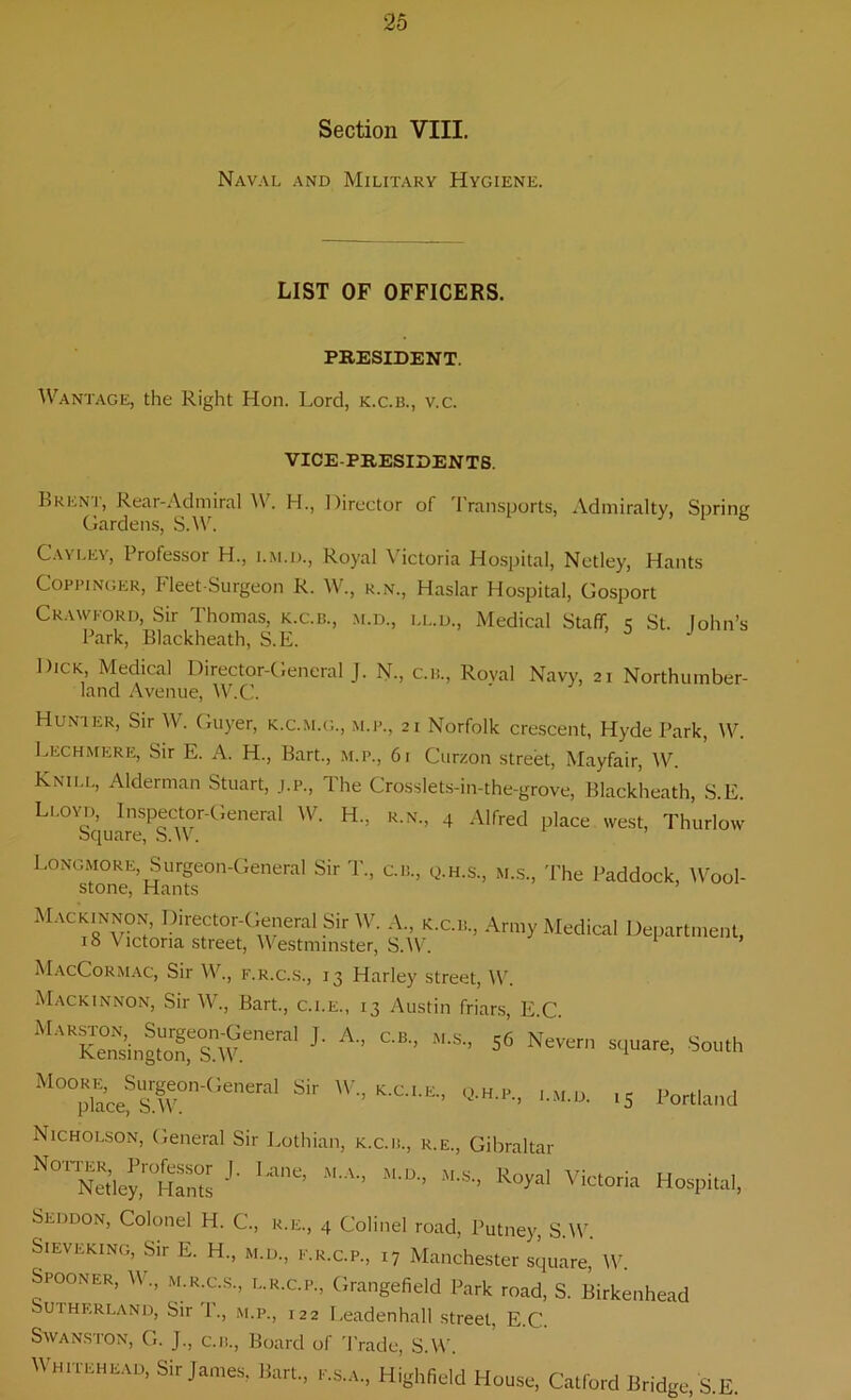Section VIII. Naval and Military Hygiene. LIST OF OFFICERS. PRESIDENT. Wantage, the Right Hon. Lord, k.c.b., v.c. VICE-PRESIDENTS. Brent, Rear-Admiral W. H, Director of Transports, Admiralty, Spring Gardens, S.W. 1 6 Cayley, Professor H., i.m.d., Royal Victoria Hospital, Netley, Hants Coppinger, Fleet-Surgeon R. W., r.n., Haslar Hospital, Gosport Crawford, Sir Thomas, k.c.b., m.d., ll.d., Medical Staff, c St. John’s Park, Blackheath, S.E. Dick Medical Director-General J. N., C.B., Royal Navy, 21 Northumber- land Avenue, W.C. Hunter, Sir W. Guyer, k.c.m.g., m.p., 21 Norfolk crescent, Hyde Park, W. Lech mere, Sir E. A. H., Bart., m.p., 61 Curzon street, Mayfair, W. Knii.l, Alderman Stuart, J.P., The Crosslets-in-the-grove, Blackheath, S.E. Lloyd, Inspector-General W. H.. r.n., 4 Alfred place west, Thurlow Square, SAV. Longmore, Surgeon-General Sir T., C.B., q.h.s., m.s., The Paddock, Wool- stone, Hants ’ Mackinnon, Director-General Sir W. A., k.c.b., Army Medical Department, 18 Victoria street, Westminster, SAV. 1 * * * MacCormac, Sir W., f.r.c.s., 13 Harley street, W. Mackinnon, Sir W., Bart., c.i.e., 13 Austin friars, E.C. MASngtZ.e0S^neral J' A “• »“> «*■*■* *»u,h M°7ace?sTnGeneral Sif KC' E '-M.D. ,5 Portland Nicholson, General Sir Lothian, k.c.b., r.e., Gibraltar 1 M'A-’ M'D- *'-S- Hospital. Seddon, Colonel H. C., r.e., 4 Colinel road, Putney, S.W. Sieveking, Sir E. H., m.d., f.r.c.p., 17 Manchester square, W. Spooner, W., m.r.c.s, l.r.c.p., Grangefield Park road, S. Birkenhead Sutherland, Sir 1., m.p., 122 I.eadenhall street, E.C. Swanston, G. J., c.n., Board of Trade, S.W. Whitehead, Sir James, Part., F.S.A., Highfield House, Catford Bridge, S.E.