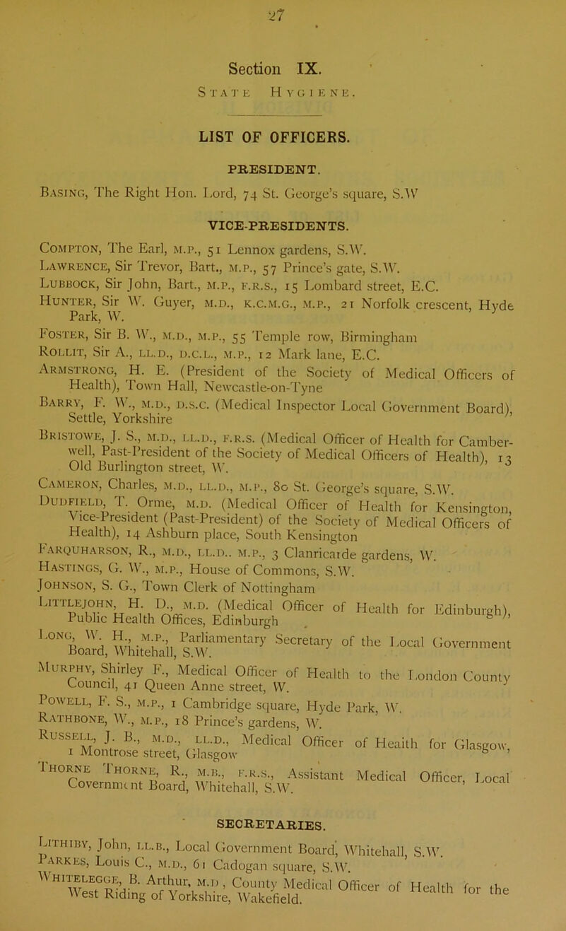 Section IX. S T ATE H V G I EN E . LIST OF OFFICERS. PRESIDENT. Basing, The Right Hon. Lord, 74 St. George’s square, S.W VICE-PRESIDENTS. Compton, The Earl, m.p., 51 Lennox gardens, S.W. Lawrence, Sir Trevor, Bart., m.p., 57 Prince’s gate, S.W. Lubbock, Sir John, Bart., m.p., f.r.s., 15 Lombard street, E.C. Hunter, Sir W. Guyer, m.d., k.c.m.g., m.p., 21 Norfolk crescent, Hyde Park, W. J I'oster, Sir B. W., m.d., m.p., 55 Temple row, Birmingham Rollit, Sir A., ll.d., d.c.l., m.p., 12 Mark lane, E.C. Armstrong, H. E. (President of the Society of Medical Officers of Health), Town Hall, Newcastle-on-Tyne Barry, F. W., m.d., d.s.c. (Medical Inspector Local Government Board) Settle, Yorkshire h Bristowe, J. S., m.d., I.L.D., F.R.S. (Medical Officer of Health for Camber- well, Past-President of the Society of Medical Officers of Health) 12 Old Burlington street, W. ’ 0 Cameron, Charles, m.d., ll.d., m.p., 80 St. George’s square, SAY. Dun field, T. Orme, m.d. (Medical Officer of Health for Kensington, Vice-President (Past-President) of the Society of Medical Officers of Health), 14 Ashburn place, South Kensington Farquharson, R., m.d., ll.d.. m.p., 3 Clanricatde gardens, W. Hastings, G. W., m.p., House of Commons, S.W. Johnson, S. G., Town Clerk of Nottingham Ljttlejohn, H. lb, m.d. (Medical Officer of Health for Edinburgh), 1 ubhc Health Offices, Edinburgh lOTBoarf,WwSl,&w“mentary SOTe,ary °f the L°Ci Murphy, Shirley F, Medical Officer of Health to the London County Council, 41 Queen Anne street, VV. Powell, F. S., m.p., i Cambridge square, Hyde Park, W. Rathbone, W., m.p., i8 Prince’s gardens, W. Russell, J B., m.d., ll.d., Medical Officer of Heaith for Glasgow, 1 Montrose street, Glasgow b ’ 1 HORNE Thorne, R., m.b f.r.s., Assistant Medical Officer, Local Covernmi nt Board, Whitehall, S.W. SECRETARIES. Lithhiy, John, ll.b., Local Government Board’ Whitehall, S.W. arkes, Louis C., m.d., 61 Cadogan square, S.W, M.D.. \\ hitelegge, B. Arthur, m.d, County Medical Officer of Health for the West Riding of Yorkshire, Wakefield.