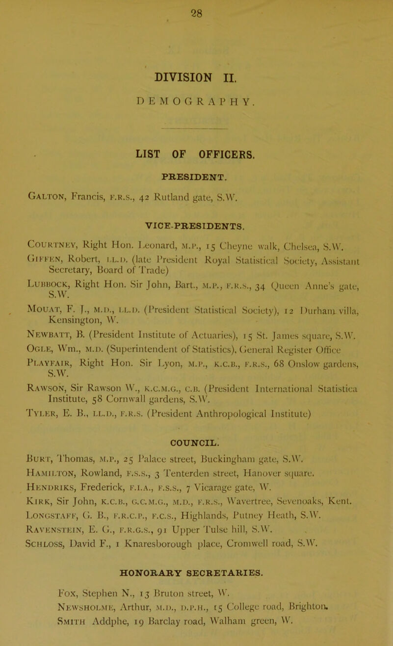 DIVISION II. D E M O G R A P H Y. LIST OF OFFICERS. PRESIDENT. Galton, Francis, k.r.s., 42 Rutland gate, S.W. VICE-PRESIDENTS. Courtney, Right Hon. Leonard, m.p., 15 Cheyne walk, Chelsea, S.W. Gikkkn, Robert, i,l.d. (late President Royal Statistical Society, Assistant Secretary, Board of Trade) Lubbock, Right Hon. Sir John, Bart., f.r.s., 34 Queen Anne’s gate, S.W. Mouat, F. J., m.d., i.l.d. (President Statistical Society), 12 I Hirham villa, Kensington, W. Newbatt, B. (President Institute of Actuaries), 15 St. James square, S.W. Ogle, Wm., m.d. (Superintendent of Statistics). General Register Office Playfair, Right Hon. Sir Lyon, m.p., k.c.b., f.r.s., 68 Onslow gardens, S.W. Rawson, Sir Rawson W., k.c.m.g., c.b. (President International Statistiea Institute, 58 Cornwall gardens, S.W. Tyler, E. B., i.l.d., f.r.s. (President Anthropological Institute) COUNCIL. Burt, Thomas, m.p., 25 Palace street, Buckingham gate, S.W. Hamilton, Rowland, F.s.s., 3 Tenterden street, Hanover square. Hendriks, Frederick, f.i.a., f.s.s., 7 Vicarage gate, W. Kirk, Sir John, k.c.b., G.C.M.G., m.d., f.r.s., Wavertree, Sevenoaks, Kent. Longstaff, G. B., f.r.c.p., f.c.s., Highlands, Putney Heath, S.W. Ravenstein, E. G., f.k.g.s., 91 Upper Tulse hill, S.W. Schloss, David F., 1 Knaresborough place, Cromwell road, S.W. HONORARY SECRETARIES. Fox, Stephen N., 13 Bruton street, W. News holme, Arthur, m.d., d.p.h., 15 College road, Brighton. Smith Addphe, 19 Barclay road, Walham green, W.