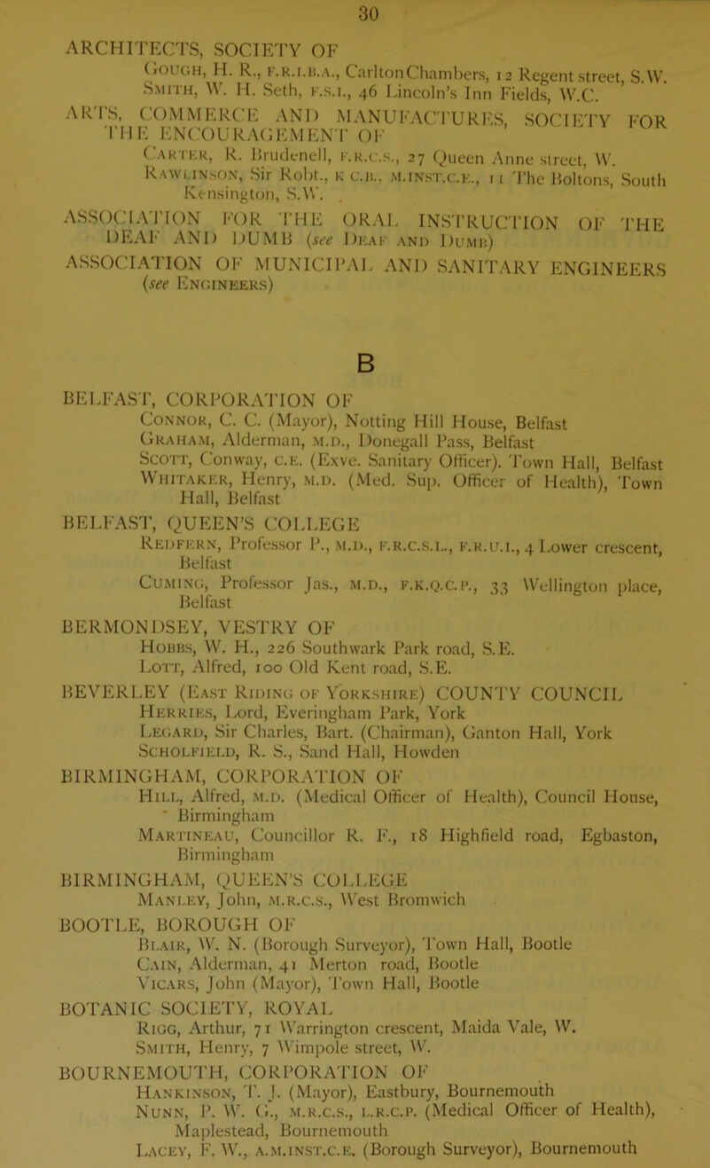ARCHITECTS, SOCIETY OF Cough, H. R., F.R.I.B.A., Carlton Chambers, 12 Regent street, S W Smith, W. H. Seth, f.s.i., 46 Lincoln’s Inn Fields, W.C. ARIS, COMMERCE AND MANUFACTURES, SOCIETY FOR THE ENCOURAGEMENT OF Carter, R. Brudenell, f.r.c.s., 27 Queen Anne street, W. Rawunson, Sir Robt., k c.n., m.inst.c.e., 11 The Holtons, South Kensington, S.W. ASSOCIATION FOR THE ORAL INSTRUCTION OF THE DEAF AND DUMB (see Deaf and Dumb) ASSOCIATION OF MUNICIPAL AND SANITARY ENGINEERS (see Engineers) B BELFAST, CORPORATION OF Connor, C. C. (Mayor), Notting Hill House, Belfast Graham, Alderman, m.d., Donegall Pass, Belfast Scott, Conway, c.e. (Exve. Sanitary Officer). Town Hall, Belfast Whitaker, Henry, m.d. (Med. Sup. Officer of Health), Town Hall, Belfast BELFAST, QUEEN’S COLLEGE Redfern, Professor P., m.d., f.r.c.s.l., f.r.u.i., 4 Lower crescent, Belfast Cuming, Professor Jas., m.d., f.k.q.gp., 33 Wellington place, Belfast BERMONDSEY, VESTRY OF Hobbs, W. H., 226 Southwark Park road, S.E. Lott, Alfred, 100 Old Kent road, S.E. BEVERLEY (East Reding of Yorkshire) COUNTY COUNCIL Herries, Lord, Everingham Park, York Legard, Sir Charles, Bart. (Chairman), Ganton Hall, York Scholfield, R. S., Sand Hall, Howden BIRMINGHAM, CORPORATION OF Hill, Alfred, m.d. (Medical Officer of Health), Council House, ' Birmingham Martineau, Councillor R. F., 18 Highfield road, Egbaston, Birmingham BIRMINGHAM, QUEEN’S COLLEGE Manley, John, m.r.c.s., West Bromwich BOOTLE, BOROUGH OF Blair, W. N. (Borough Surveyor), Town Hall, Bootle Cain, Alderman, 41 Merton road, Bootle Vicars, John (Mayor), Town Hall, Bootle BOTANIC SOCIETY, ROYAL Rigg, Arthur, 71 Warrington crescent, Maida Vale, W. Smith, Henry, 7 Wimpole street, W. BOURNEMOUTH, CORPORATION OF Hankinson, T. J. (Mayor), Eastbury, Bournemouth Nunn, P. W. G., m.r.c.s., l.r.c.p. (Medical Officer of Health), Maplestead, Bournemouth Lacey, F. W., a.m.inst.c.e. (Borough Surveyor), Bournemouth