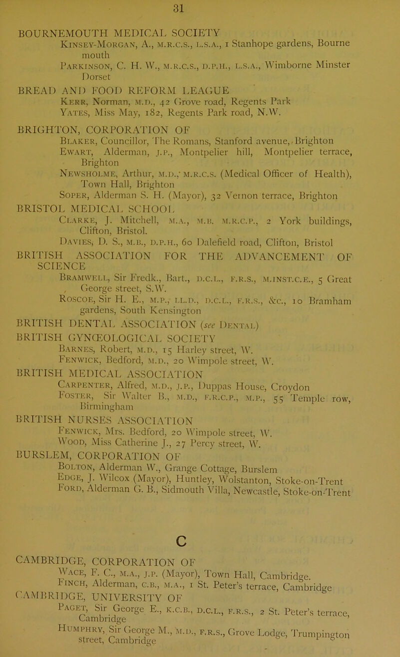 BOURNEMOUTH MEDICAL SOCIETY Kinsey-Morgan, A., m.r.c.s., L.S.A., x Stanhope gardens, Bourne mouth Parkinson, C. H. W., m.r.c.s., d.p.ii, l.s.a., Wimborne Minster Dorset BREAD AND FOOD REFORM LEAGUE Kerr, Norman, m.d., 42 Grove road, Regents Park Yates, Miss May, 182, Regents Park road, NAV. BRIGHTON, CORPORATION OF Beaker, Councillor, The Romans, Stanford avenue, Brighton Ewart, Alderman, j.p, Montpelier hill, Montpelier terrace, Brighton Newshoeme, Arthur, m.d.,'m.r.c.s. (Medical Officer of Health), Town Hall, Brighton Soper, Alderman S. H. (Mayor), 32 Vernon terrace, Brighton BRISTOL MEDICAL SCHOOL Clarke, J. Mitchell, m.a., m.b. m.r.c.p., 2 York buildings, Clifton, Bristol. Davies, D. S., m.b., d.p.h., 60 Dalefield road, Clifton, Bristol BRITISH ASSOCIATION FOR THE ADVANCEMENT OF SCIENCE Bramwell, Sir Fredk., Bart., d.c.l., k.r.s., m.inst.c.e., 5 Great , George street, S.W. Roscoe, Sir I-I. E., m.p., el.d., d.c.l., k.r.s., &c., 10 Bramham gardens, South Kensington BRITISH DENTAL ASSOCIATION (see Dental) BRITISH GYNCEO LOGICAL SOCIETY Barnes, Robert, m.d., 15 Harley street, W. Fenwick, Bedford, m.d., 20 Wimpole street, W. BRITISH MEDICAL ASSOCIATION Carpenter, Alfred, m.d., j.p., Duppas House, Croydon Poster, Sir Valter !>., m.d., f.r.c.p., m.p., 55 Temple row, Birmingham BRITISH NURSES ASSOCIATION I enwick, Mrs. Bedford, 20 Wimpole street, W. Wood, Miss Catherine J., 27 Percy street, W. BURSLEM, CORPORATION OF Bolton, Alderman W., Grange Cottage, Burslem Edge, J. Wilcox (Mayor), Huntley, Wolstanton, Stoke-on-Trent 1'ORD. Alderman G. B., Sidmouth Villa, Newcastle, Stoke-on-Trent CAMBRIDGE, CORPORATION OF Wace, F. C., m.a., j.p. (Mayor), Town Hall, Cambridge. Pinch, Alderman, cm., m.a., i St. Peter’s terrace, Cambridge CAMBRIDGE, UNIVERSITY OF Paget, Sir George E., k.c.b., d.c.l, k.r.s, 2 St. Peter’s terrace, Cambridge Humphry, Sir George M, m.d, k.r.s. Grove Lodge, Trumpington Street, Cambridge 6