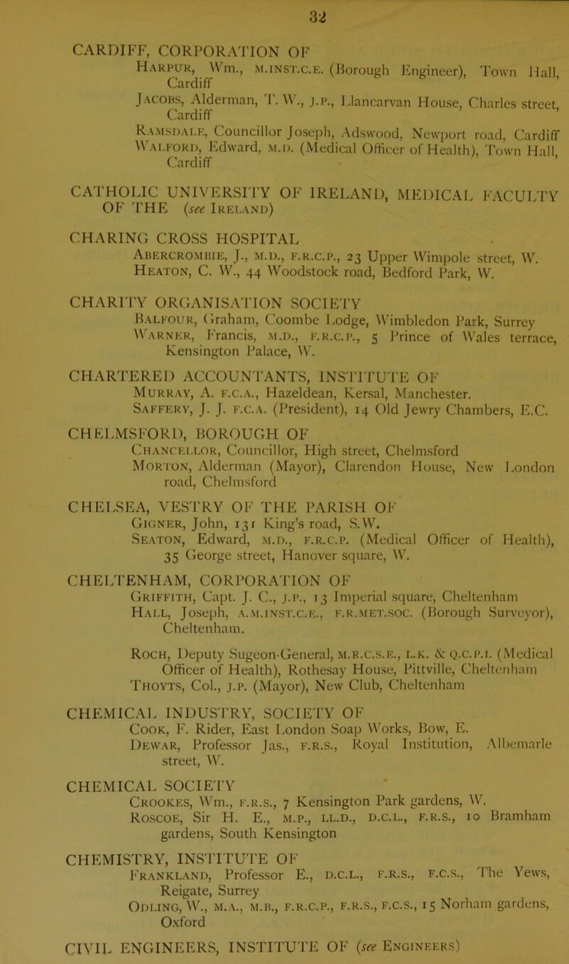 CARDIFF, CORPORATION OF Harpur, Wm, m.inst.c.e. (Borough Engineer), Town Hall, Cardiff Jacobs, Alderman, T. W., j.p., Llancarvan House, Charles street, Cardiff Ramsdalk, Councillor Joseph, Adswood, Newport road, Cardiff Wai.ford, Edward, m.i>. (Medical Officer of Health), Town Hall Cardiff CATHOLIC UNIVERSITY OF IRELAND, MEDICAL FACULTY OF THE (see Ireland) CHARING CROSS HOSPITAL Abercrombie, J., m.u., f.r.c.p., 23 Upper YVimpole street, W. Heaton, C. W., 44 Woodstock road, Bedford Park, W. CHARITY ORGANISATION SOCIETY Balfour, Graham, Coombe Lodge, Wimbledon Park, Surrey Warner, Francis, M.D., f.r.c.p., 5 Prince of Wales terrace, Kensington Palace, W. CHARTERED ACCOUNTANTS, INSTITUTE OF Murray, A. f.c.a., Hazeldean, Kersal, Manchester. Saffery, J. J. f.c.a. (President), 14 Old Jewry Chambers, E.C. CHELMSFORD, BOROUGH OF Chancellor, Councillor, High street, Chelmsford Morton, Alderman (Mayor), Clarendon House, New London road, Chelmsford CHELSEA, VESTRY OF THE PARISH OF Gignf:r, John, 131 King’s road, S.W. Seaton, Edward, m.d., f.r.c.p. (Medical Officer of Health), 35 George street, Hanover square, W. CHELTENHAM, CORPORATION OF Griffith, Capt. J. C., j.p., 13 Imperial square, Cheltenham Hall, Joseph, a.m.inst.c.e., f.r.met.soc. (Borough Surveyor), Cheltenham. Roch, Deputy Sugeon-General, m.r.c.s.e., i..k. <Y q.c.p.i. (Medical Officer of Health), Rothesay House, Pittville, Cheltenham Thoyts, Col., j.p. (Mayor), New Club, Cheltenham CHEMICAL INDUSTRY, SOCIETY OF Cook, F. Rider, East London Soap Works, Bow, E. Dewar, Professor Jas., f.r.s., Royal Institution, Albemarle street, W. CHEMICAL SOCIETY Crookes, Wm., f.r.s., 7 Kensington Park gardens, W. Roscoe, Sir H. E., m.p., ll.d., d.c.l., f.r.s., 10 Bramham gardens, South Kensington CHEMISTRY, INSTITUTE OF Frankland, Professor E., d.c.l., f.r.s., f.c.s., The Yews, Reigate, Surrey ODLING, W., m.a., M.B., F.R.C.P., f.r.s., f.c.s., 15 Norham gardens, Oxford CIVIL ENGINEERS, INSTITUTE OF (set Engineers)