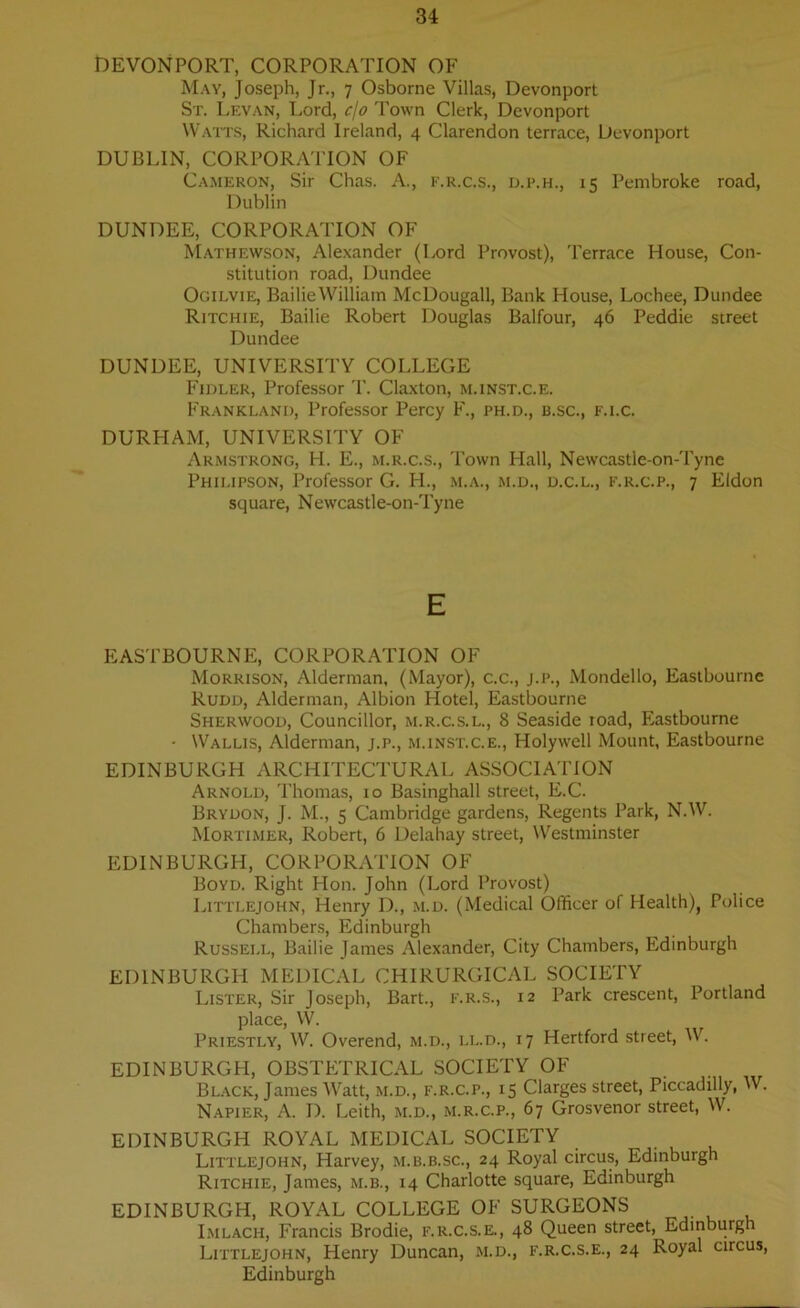 DEVONPORT, CORPORATION OF May, Joseph, Jr., 7 Osborne Villas, Devonport St. Levan, Lord, c/o Town Clerk, Devonport Watts, Richard Ireland, 4 Clarendon terrace, Devonport DUBLIN, CORPORATION OF Cameron, Sir Chas. A., f.r.c.s., d.p.h., 15 Pembroke road, Dublin DUNDEE, CORPORATION OF Mathewson, Alexander (Lord Provost), Terrace House, Con- stitution road, Dundee Ogilvie, Bailie William McDougall, Bank House, Lochee, Dundee Ritchie, Bailie Robert Douglas Balfour, 46 Peddie street Dundee DUNDEE, UNIVERSITY COLLEGE Fidler, Professor T. Claxton, m.inst.c.e. Frankland, Professor Percy F., ph.d., b.sc., f.i.c. DURHAM, UNIVERSITY OF Armstrong, H. E., m.r.c.s., Town Hall, Newcastle-on-Tyne Philipson, Professor G. H., m.a., m.d., d.c.l., f.r.c.p., 7 Eldon square, Newcastle-on-Tyne E EASTBOURNE, CORPORATION OF Morrison, Alderman, (Mayor), c.c., j.p., Mondello, Eastbourne Rudd, Alderman, Albion Hotel, Eastbourne Sherwood, Councillor, m.r.c.s.l., 8 Seaside road, Eastbourne • Wallis, Alderman, j.p., m.inst.c.e., Holywell Mount, Eastbourne EDINBURGH ARCHITECTURAL ASSOCIATION Arnold, Thomas, 10 Basinghall street, E.C. Brydon, J. M., 5 Cambridge gardens, Regents Park, N.W. Mortimer, Robert, 6 Delahay street, Westminster EDINBURGH, CORPORATION OF Boyd. Right Hon. John (Lord Provost) Littlejohn, Henry D., m.d. (Medical Officer of Health), Police Chambers, Edinburgh Russell, Bailie James Alexander, City Chambers, Edinburgh EDINBURGH MEDICAL CHIRURGICAL SOCIETY Lister, Sir Joseph, Bart., f.r.s., 12 Park crescent, Portland place, VV. Priestly, W. Overend, m.d., ll.d., 17 Hertford street, W. EDINBURGH, OBSTETRICAL SOCIETY OF Black, James Watt, m.d., f.r.c.p., 15 Clarges street, Piccadilly, W. Napier, A. D. Leith, m.d., m.r.c.p., 67 Grosvenor street, W. EDINBURGH ROYAL MEDICAL SOCIETY Littlejohn, Harvey, m.b.b.sc., 24 Royal circus, Edinburgh Ritchie, James, m.b., 14 Charlotte square, Edinburgh EDINBURGH, ROYAL COLLEGE OF SURGEONS Imlach, Francis Brodie, f.r.c.s.e., 48 Queen street, Edinburgh Littlejohn, Henry Duncan, m.d., f.r.c.s.e., 24 Royal circus, Edinburgh