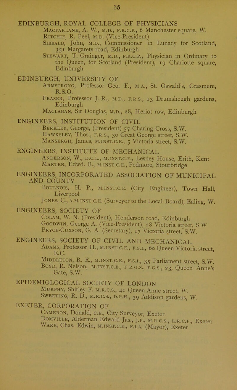 EDINBURGH, ROYAL COLLEGE OF PHYSICIANS Macfarlane, A. W., m.d., f.r.c.p., 6 Manchester square, YY Ritchie, R. Peel, m.d. (Vice-President) Sibbald, John, M.D., Commissioner in Lunacy for Scotland, 351 Margarets road, Edinburgh Stewart, T. Grainger, m.d., f.r.c.p., Physician in Ordinary to the Queen, for Scotland (President), 19 Charlotte square, Edinburgh EDINBURGH, UNIVERSITY OF Armstrong, Professor Geo. F., m.a., St. Oswald’s, Grasmere, R.S.O. Fraser, Professor J. R., m.d., f.r.s., 13 Drumsheugh gardens, Edinburgh Maclagan, Sir Douglas, m.d., 28, Heriot row, Edinburgh ENGINEERS, INSTITUTION OF CIVIL Berkley, George, (President) 57 Charing Cross, S.W. Hawksley, Thos., f.r.s., 30 Great George street, S.W. Mansergh, James, m.inst.c.e., 5 Victoria street, S.W. ENGINEERS, INSTITUTE OF MECHANICAL Anderson, W., d.c.l., m.inst.c.e., Lesney House, Erith, Kent Marten, Edwd. B., m.inst.c.e., Pedmore, Stourbridge ENGINEERS, INCORPORATED ASSOCIATION OF MUNICIPAL AND COUNTY Boulnois, H. P., m.inst.c.e. (City Engineer), Town Hall, Liverpool Jones, G, a.m.inst.ge. (Surveyor to the Local Board), Ealing, W. ENGINEERS, SOCIETY OF Colam, W. N. (President), Henderson road, Edinburgh Goodwin, George A. (Vice-President), 28 Victoria street, S.W Pryce-Cuxson, G. A. (Secretary), 17 Victoria street, S.W. ENGINEERS, SOCIETY OF CIVIL AND MECHANICAL, Adams, Professor H., m.inst.c.e., f.s.i., 60 Queen Victoria street, E.C. Middleton, R. E., m.inst.c.e., f.s.i., 35 Parliament street, S.W. Boyd, R. Nelson, m.inst.c.e., f.r.g.s., f.g.s., 23, Queen Anne’s Gate, S.W. EPIDEMIOLOGICAL SOCIETY OF LONDON Murphy, Shirley F. m.r.c.s., 41 Queen Anne street, W. Sweeting, R. D., m.r.c.s., d.p.h., 39 Addison gardens, IV. EXETER, CORPORATION OF Cameron, Donald, c.e., City Surveyor, Exeter Domville, Alderman Edward Jas., j.p., m.r.c.s., l.r.c.p., Exeter Ware, Chas. Edwin, m.inst.c.e., f.i.a. (Mayor), Exeter
