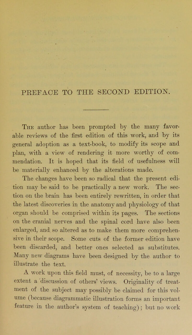 PREFACE TO THE SECOND EDITION. The author has been prompted by the many favor- able reviews of the first edition of this work, and by its general adoption as a text-book, to modify its scope and plan, with a view of rendering it more worthy of com- mendation. It is hoped that its field of usefulness will be materially enhanced by the alterations made. The changes have been so radical that the present edi- tion may be said to be practically a new work. The sec- tion on the brain has been entirely rewritten, in order that the latest discoveries in the anatomy and physiology of that organ should be comprised within its pages. The sections on the cranial nerves and the spinal cord have also been enlarged, and so altered as to make them more comprehen- sive in their scope. Some cuts of the former edition have been discarded, and better ones selected as substitutes. Many new diagrams have been designed by the author to illustrate the text. A work upon this field must, of necessity, be to a large extent a discussion of others’ views. Originality of treat- ment of the subject may possibly be claimed for this vol- ume (because diagrammatic illustration forms an important feature in the author’s system of teaching) ; but no work