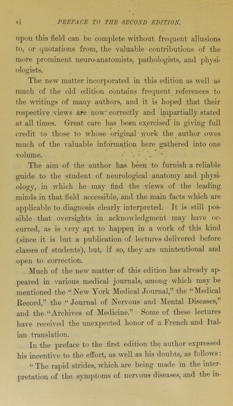 upon this field can be complete without frequent allusions to, or quotations from, the valuable contributions of the more prominent neuro-anatomists, pathologists, and physi- ologists. The new matter incorporated in this edition as well as much of the old edition contains frequent references to the writings of many authors, and it is hoped that their respective views are now correctly and impartially stated at all times. Great care has been exercised' in giving full credit to those to whose original >vork the author owes much of the valuable information here gathered into one • ' •, • • volume. The aim of the author has been to furnish a reliable guide to the student of neurological anatomy and physi- ology, in which he may find the views of the leading minds in that field accessible, and the main facts which are applicable to diagnosis clearly interpreted. It is still pos- sible that oversights in acknowledgment may have oc- curred, as is very apt to happen in a work of this kind (since it is but a publication of lectures delivered before classes of students), but, if so, they are unintentional and open to correction. Much of the new matter of this edition has already ap- peared in various medical journals, among which may be mentioned the ‘‘New York Medical Journal,” the “Medical Record,” the “ Journal of Nervous and Mental Diseases,” and the “Archives of Medicine.” Some of these lectures have received the unexpected honor of a French and Ital- ian translation. In the preface to the first edition th$ author expressed his incentive to the effort, as well as his doubts, as follows: “ The rapid strides, which are being made in the inter- pretation of the symptoms of nervous diseases, and the in-