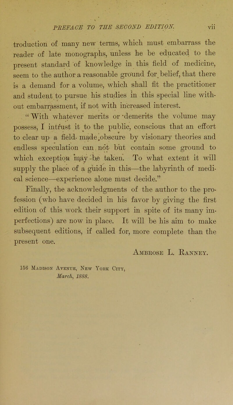 troduction of many new terms, which must embarrass the reader of late monographs, unless he be educated to the present standard of knowledge in this field of medicine, seem to the author a reasonable ground for_ belief, that there is a demand for a volume, which shall fit the practitioner and student to pursue his studies in this special line with- out embarrassment, if not with increased interest. “ With whatever merits or ‘demerits the volume may possess, I intrust it to the public, conscious that an effort to clear up a field- made,obscure by visionary theories and endless speculation can not but contain some ground to which exception may b.e taken. To what extent it will supply the place of a guide in this—the labyrinth of medi- cal science—experience alone must decide.” Finally, the acknowledgments of the author to the pro- fession (who have decided in his favor by giving the first edition of this work their support in spite of its many im- perfections) are now in place. It will be his aim to make subsequent editions, if called for, more complete than the present one. 156 Madison Avenue, New York City, March, 1888. Ambrose L. Ranney.