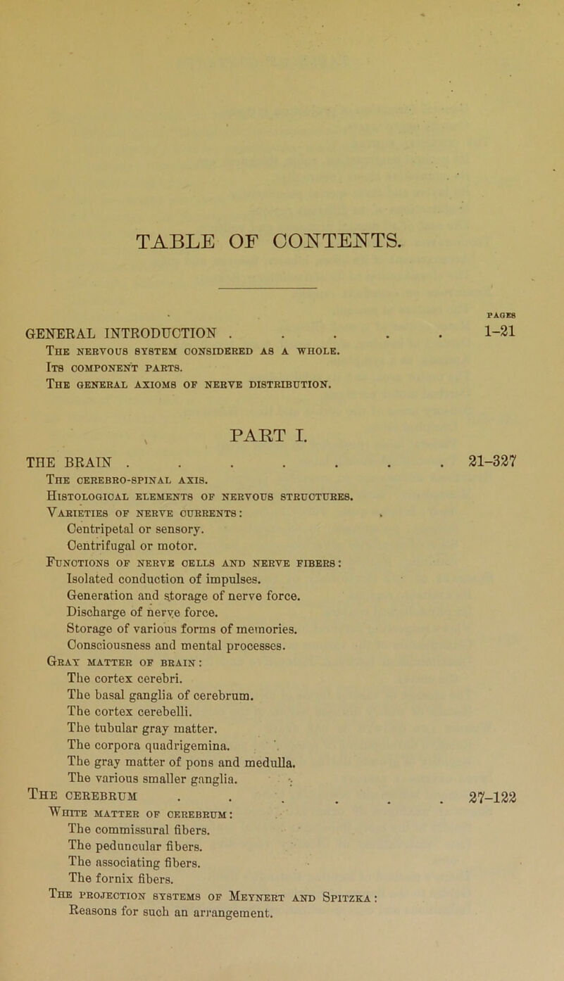 TABLE OF CONTENTS. PAOE8 GENERAL INTRODUCTION ..... 1-21 The nervous system considered as a whole. Its component parts. The general axioms of nerve distribution. PART I. THE BRAIN ....... 21-327 The cerebro-spinai. axis. Histological elements of nervous structures. Varieties of nerve currents: Centripetal or sensory. Centrifugal or motor. Functions of nerve cells and nerve fibers: Isolated conduction of impulses. Generation and storage of nerve force. Discharge of nerve force. Storage of various forms of memories. Consciousness and mental processes. Gray matter of brain: The cortex cerebri. The basal ganglia of cerebrum. The cortex cerebelli. The tubular gray matter. The corpora quadrigemina. The gray matter of pons and medulla. The various smaller ganglia. The cerebrum ••.... 27-122 White matter of cerebrum: The commissural fibers. The peduncular fibers. The associating fibers. The fornix fibers. The projection systems of Meynert and Spitzka : Reasons for such an arrangement.