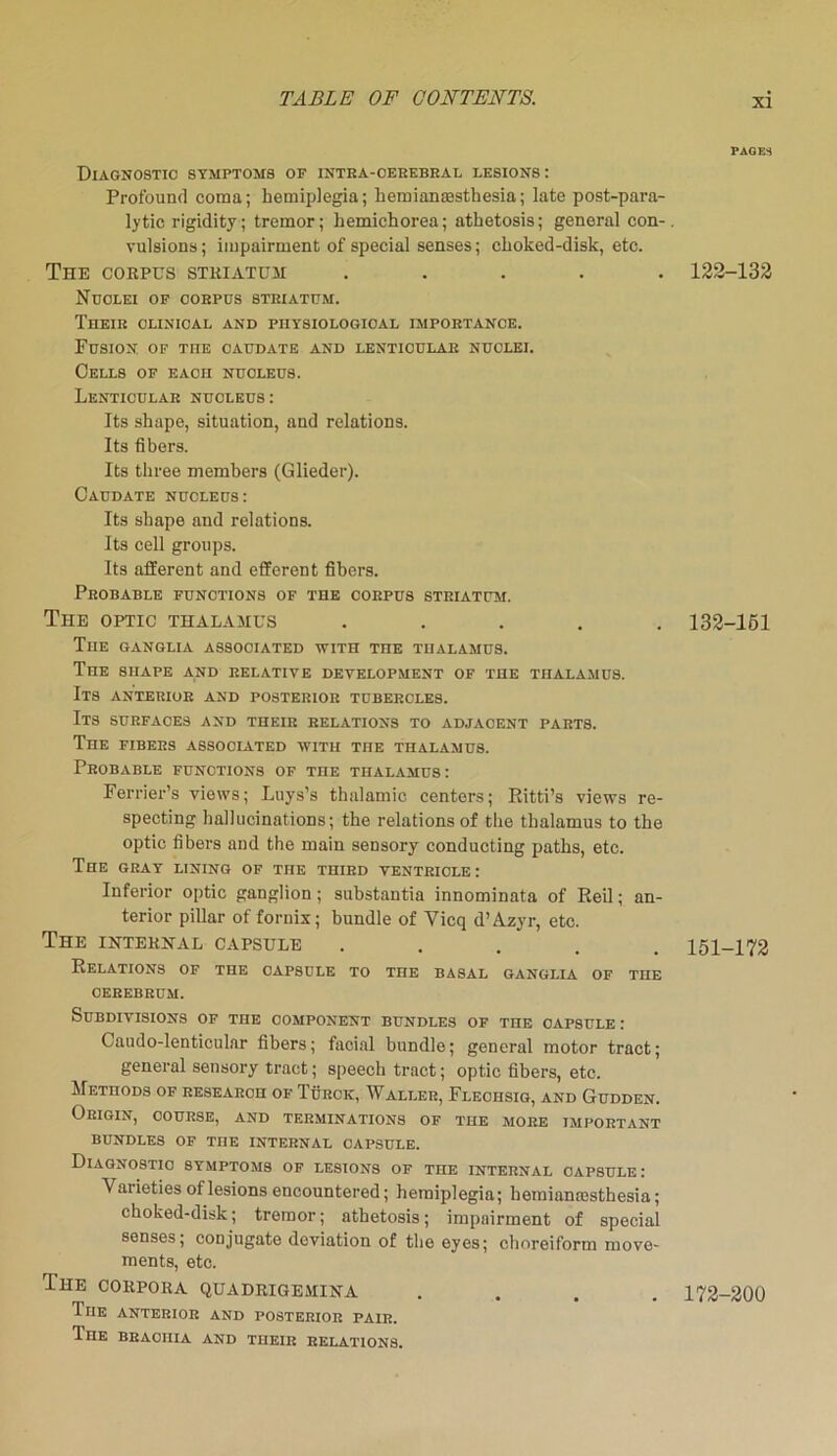 PAGES Diagnostic symptoms of intra-cerebral lesions : Profound coma; hemiplegia; hemiansesthesia; late post-para- lytic rigidity; tremor; liemichorea; athetosis; general con-, vulsions; impairment of special senses; choked-disk, etc. The corpus striatum ..... 123-132 Nuclei of coepus steiattjm. Their clinical and physiological importance. Fusion of toe caudate and lenticular nuclei. Cells of each nucleus. Lenticular nucleus: Its shape, situation, and relations. Its fibers. Its three members (Glieder). Caudate nucleus: Its shape and relations. Its cell groups. Its afferent and efferent fibers. Probable functions of the corpus striatum. The optic thalamus ..... 132-151 The ganglia associated with the thalamus. The shape and relative development of the thalamus. Its anterior and posterior tubercles. Its surfaces and their relations to adjacent parts. The fibers associated with the thalamus. Probable functions of the thalamus: Ferrier’s views; Luys’s thalamic centers; Ritti’s views re- specting hallucinations; the relations of the thalamus to the optic fibers and the main sensory conducting paths, etc. The gray lining of the third ventricle: Inferior optic ganglion ; substantia innominata of Reil; an- terior pillar of fornix; bundle of Vicq d’Azyr, etc. The internal capsule ..... 151-172 Relations of the capsule to toe basal ganglia of the cerebrum. Subdivisions of the component bundles of the capsule : Caudo-lentioular fibers; facial bundle; general motor tract; general sensory tract; speech tract; optic fibers, etc. Methods of research of Turck, Waller, Fleciisig, and Gudden. Origin, course, and terminations of the more important BUNDLES OF TOE INTERNAL CAPSULE. Diagnostic symptoms of lesions of the internal capsule: Varieties of lesions encountered; hemiplegia; hemiamesthesia; choked-disk; tremor; athetosis; impairment of special senses; conjugate deviation of the eyes; choreiform move- ments, etc. The corpora quadrigemiha .... 172-200 TnE anterior and posterior pair. The braoiiia and their relations.