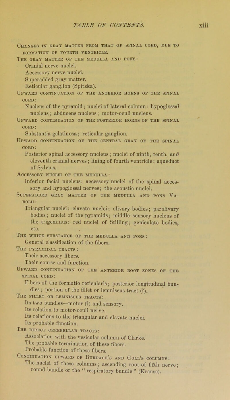Changes in gray matter from that of spinal cord, due to FORMATION OF FOURTH VENTRICLE. The gray matter of the medulla and pons: Cranial nerve nuclei. Accessory nerve nuclei. Superadded gray matter. Reticular ganglion (Spitzka). Upward continuation of the anterior horns of the spinal cord : Nucleus of the pyramid; nuclei of lateral column ; hypoglossal nucleus; abducens nucleus; motor-oculi nucleus. Upward continuation of the posterior horns of the spinal cord : Substantia gelatinosa; reticular ganglion. Upward continuation of TnE central gray of the spinal cord : Posterior spinal accessory nucleus; nuclei of ninth, tenth, and eleventh cranial nerves; lining of fourth ventricle; aqueduot of Sylvius. Accessory nuclei of the medulla: Inferior facial nucleus; accessory nuclei of the spinal acces- sory and hypoglossal nerves; the acoustic nuclei. Superadded gray matter of toe medulla and pons Va- rolii : Triangular nuclei; clavate nuclei; olivary bodies; parolivary bodies; nuclei of the pyramids; middle sensory nucleus of the trigeminus; red nuclei of Stilling; geniculate bodies, etc. The white substance of the medulla and pons: General classification of the fibers. The pyramidal tracts: Their accessory fibers. Their course and function. Upward continuation of the anterior root zones of the spinal cord : Fibers of the formatio reticularis; posterior longitudinal bun- dles ; portion of the fillet or lemniscus tract (?). The fillet or lemniscus tracts: Its two bundles—motor (?) and sensory. Its relation to motor-oculi nerve. Its relations to the triangular and clavate nuclei. Its probable function. The direct cerebellar tracts: Association with the vesicular column of Clarke. The probable termination of these fibers. Probable function of these fibers. Continuation upward of BuRDAon’s and Goll’s columns: The nuclei of these columns; ascending root of fifth nerve; round bundle or the “ respiratory bundle ” (Krause).