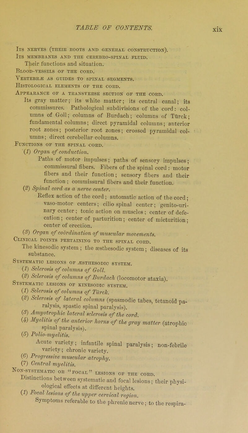 Its nerves (their roots and general construction). Its membranes and the cerebro-spinal fluid. Their functions and situation. Blood-vessels of the cord. Vertebras as guides to spinal segments. Histological elements of the cord. Appearance of a transverse section of the oord. Its gray matter; its white matter; its central canal; its commissures. Pathological subdivisions of the cord: col- umns of Goll; columns of Burdach; columns of Ttirck; fundamental columns; direct pyramidal columns; anterior root zones; posterior root zones; crossed pyramidal col- umns; direct cerebellar columns. Functions of the spinal cord. (1) Organ of conduction. Paths of motor impulses; paths of sensory impulses; commissural fibers. Fibers of the spinal cord : motor fibers and their function; sensory fibers and their function ; commissural fibers and their function. (2) Spinal cord as a nerve center. Reflex action of the cord; automatic action of the cord; vaso-motor centers; cilio spinal center; genito-uri- nary center; tonic action on muscles ; center of defe- cation ; center of parturition; center of micturition; center of erection. (3) Organ of coordination of muscular movements. Clinical points pertaining to the spinal cord. The kinesodic system ; the aasthesodic system; diseases of its substance. Systematic lesions of ajstiiesodio system. (1) Sclerosis of columns of Goll. (2) Sclerosis of columns of Burdach (locomotor ataxia). Systematic lesions of kinesodio system. (f) Sclerosis of columns of TiircTc. (2) Sclerosis of lateral columns (spasmodic tabes, tetanoid pa- ralysis, spastic spinal paralysis). (3) Amyotrophic lateral sclerosis of the cord. (4) Myelitis of the anterior horns of the gray matter (atrophic spinal paralysis). (5) Polio-myelitis. Acute variety; infantile spinal paralysis; non-febrile variety; chronic variety. (6) Progressive muscular atrophy. (7) Central myelitis. Ron-systematic or “focal” lesions of the cord. Distinctions between systematic and focal lesions; their physi- ological effects at different heights. (I) Focal lesions of the upper cervical region. Symptoms referable to the phrenic nerve; to the respira-
