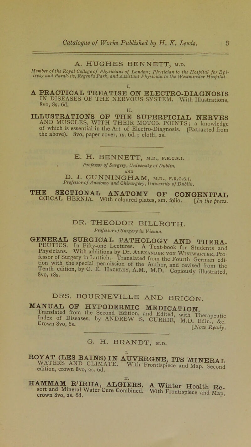 A. HUGHES BENNETT, m.d. Member of the Royal College of Physicians of London; Physician to the Hospital for Epi- lepsy and Paralysis, Regent's Park, and Assistant Physician to the Westminster Hospital. 1. A PRACTICAL TREATISE ON ELECTRO-DIAGNOSIS IN DISEASES OF THE NERVOUS-SYSTEM. With Illustrations, 8vo, 8s. 6d. II. ILLUSTRATIONS OP THE SUPERFICIAL NERVES AND MUSCLES, WITH THEIR MOTOR POINTS; a knowledge of which is essential in the Art of Electro-Diagnosis. (Extracted from the above). 8vo, paper cover, is. 6d.; cloth, 2s. E. H. BENNETT, m.d., f.r.c.s.i. . Professor of Surgery, University of Dublin. AND D. J. CUNNINGHAM, m.d., f.r.c.s.i. Professor of Anatomy and Chirurgery, University of Dublin. T^^?,ECTIO;iSrA1, ANATOMY OP CONGENITAL CCECAL HERNIA. With coloured plates, sm. folio. [In the press. DR. THEODOR BILLROTH. Professor of Surgery in Vienna. GENERAL ?tIllPICA:^ PATHOLOGY AND THERA- PEUTICS. In Fifty-one Lectures. A Text-book for Students and Physicians. With additions by Dr. Alexander von Winiwarter Pro fessor of Surgery in Luttich. Translated from the Fourth German edi- tion with the special permission of the Author, and revised from the Tenth edition, by C. E. Hackley, A.M., M.D. Copiously illustrated, DRS. BOURNEVILLE AND BRICON. MANUAL OP HYPODERMIC MEDICATION Translated from the Second Edition, and Edited, with Theraneutic Index of Diseases, by ANDREW S. CURRIE M.D. Ed™ &c CrOWn8v°’6s- [NowRcady. G. H. BRANDT, m.d. ROYAT (LES BAINS) IN WATERS AND CLIMATE, edition, crown 8vo, 2s. 6d. AUVERGNE, ITS MINERAL With Frontispiece and Map. Second HAMMAM R’IRHA, ALGIERS. sort and Mineral Water Cure Combined, crown 8vo, 2S. 6d. A Winter Health Re- With Frontispiece and Map,