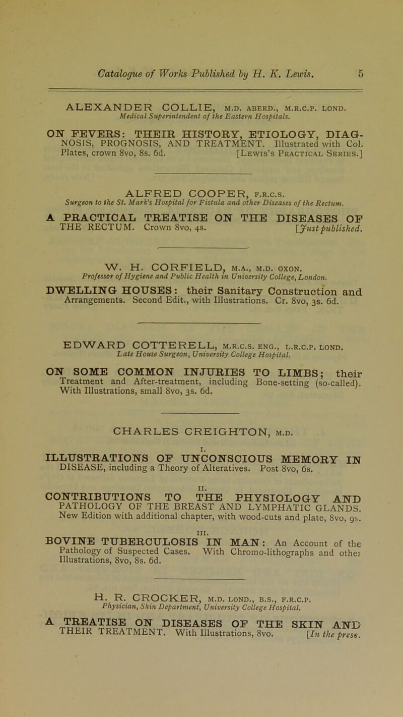 ALEXANDER COLLIE, m.d. aberd., m.r.c.p. lond. Medical Superintendent of the Eastern Hospitals. ON FEVERS: THEIR HISTORY, ETIOLOGY, DIAG- NOSIS, PROGNOSIS, AND TREATMENT. Illustrated with Col. Plates, crown 8vo, 8s. 6d. [Lewis’s Practical Series.] ALFRED COOPER, f.r.c.s. Surgeon to the St. Mark’s Hospital for Fistula and other Diseases of the Rectum. A PRACTICAL TREATISE ON THE DISEASES OF THE RECTUM. Crown 8vo, 4s. [Justpublished. W. H. CORFIELDf m.a., m.d. oxon. Professor of Hygiene and Public Health m University College, London. DWELLING HOUSES: their Sanitary Construction and Arrangements. Second Edit., with Illustrations. Cr. 8vo, 3s. 6d. EDWARD COTTERELL, m.r.c.s. eng., l.r.c.p. lond. L ate House Surgeon, University College Hospital. ON SOME COMMON INJURIES TO LIMBS; their Treatment and After-treatment, including Bone-setting (so-called). With Illustrations, small 8vo, 3s. 6d. CHARLES CREIGHTON, m.d. ILLUSTRATIONS OF UNCONSCIOUS MEMORY IN DISEASE, including a Theory of Alteratives. Post 8vo, 6s. 11. CONTRIBUTIONS TO THE PHYSIOLOGY AND PATHOLOGY OF THE BREAST AND LYMPHATIC GLANDS. New Edition with additional chapter, with wood-cuts and plate, 8vo, 9s. in. BOVINE TUBERCULOSIS IN MAN: An Account of the Pathology of Suspected Cases. With Chromo-lithographs and othei Illustrations, 8vo, 8s. 6d. H. R. CROCKER, m.d. lond., b.s., f.r.c.p. Physician, Skin Department, University College Hospital. A TREATISE ON DISEASES OF THE SKIN AND THEIR TREATMENT. With Illustrations, 8vo. [In the press.