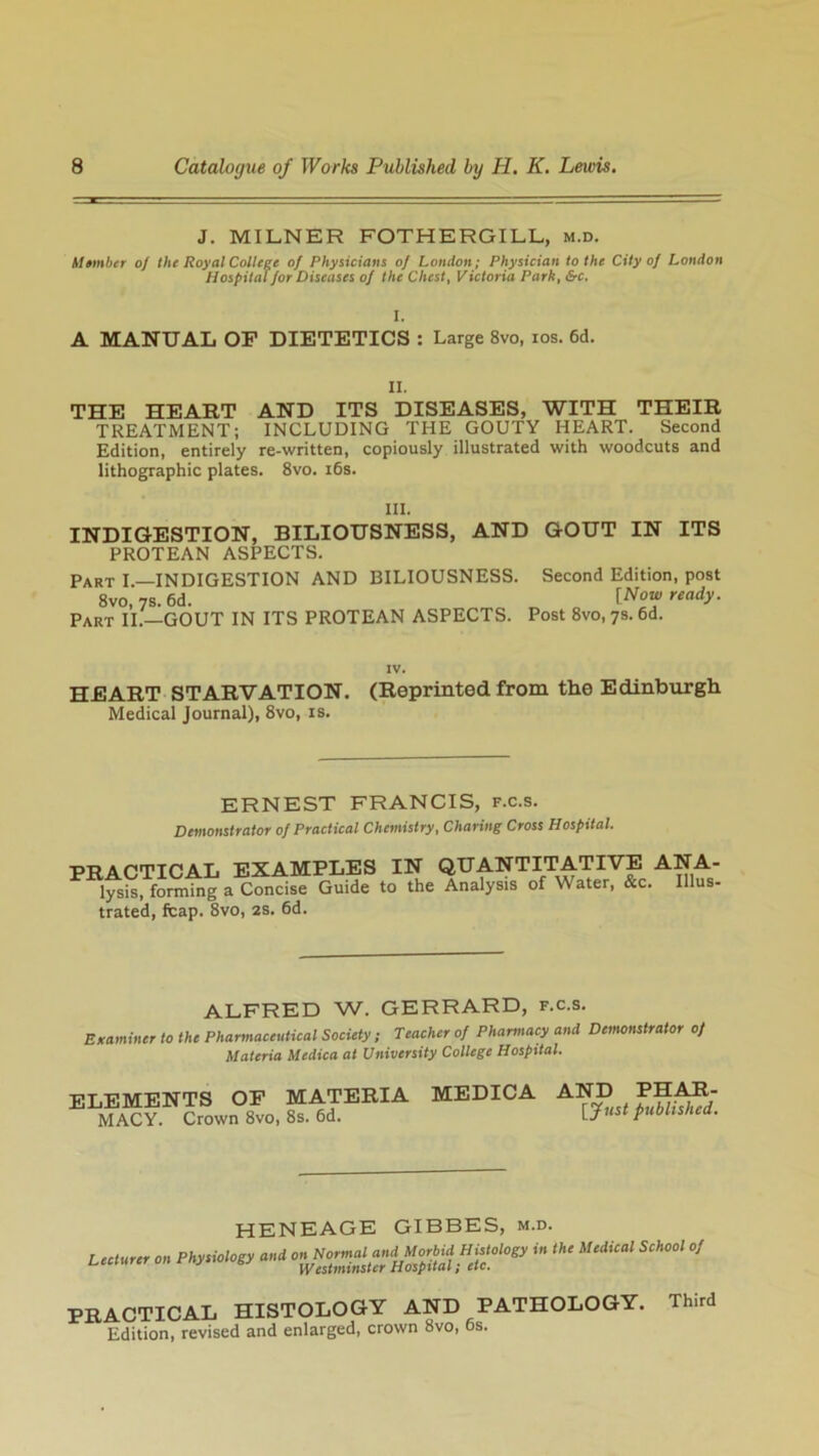 J. MILNER FOTHERGILL, m.d. Member of the Royal College of Physicians of London; Physician to the City of London Hospital for Diseases of the Chest, Victoria Park, &c. A MANUAL OF DIETETICS : Large 8vo, ios. 6d. II. THE HEART AND ITS DISEASES, WITH THEIR TREATMENT; INCLUDING THE GOUTY HEART. Second Edition, entirely re-written, copiously illustrated with woodcuts and lithographic plates. 8vo. 16s. III. INDIGESTION, BILIOUSNESS, AND GOUT IN ITS PROTEAN ASPECTS. Part I.—INDIGESTION AND BILIOUSNESS. Second Edition, post 8vo, 7s. 6d. lNo* ready- Part II.—GOUT IN ITS PROTEAN ASPECTS. Post 8vo, 7s. 6d. IV. HEART STARVATION. (Reprinted from the Edinburgh Medical Journal), 8vo, is. ERNEST FRANCIS, f.c.s. Demonstrator of Practical Chemistry, Charing Cross Hospital. PRACTICAL EXAMPLES IN QUANTITATIVE ANA- lysis, forming a Concise Guide to the Analysis of Water, &c. Illus- trated, fcap. 8vo, 2s. 6d. ALFRED W. GERRARD, f.c.s. Examiner to the Pharmaceutical Society; Teacher of Pharmacy and Demonstrator of Materia Medica at University College Hospital. ELEMENTS OF MATERIA MEDICA AND PHAH MACY Crown 8vo, 8s. 6d. t^hshed HENEAGE GIBBES, m.d. Lecturer on Physiology and ^ ^ ^ PRACTICAL HISTOLOGY AND PATHOLOGY. Third Edition, revised and enlarged, crown 8vo, 6s.