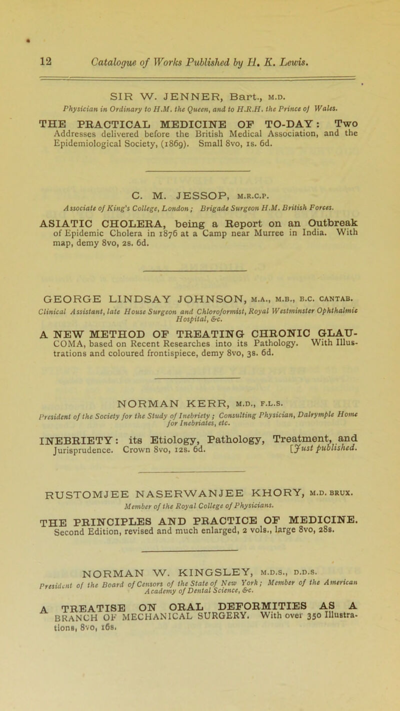 SIR W. JENNER, Bart., m.d. Physician in Ordinary to II.M. the Queen, and to H.R.H. the Prince oj Wales. THE PRACTICAL MEDICINE OP TO-DAY: Two Addresses delivered before the British Medical Association, and the Epidemiological Society, (i86g). Small 8vo, is. 6d. C. M. JESSOP, m.r.c.p. Associate of King's College, London; Brigade Surgeon H.M. British Forces. ASIATIC CHOLERA, being a Report on an Outbreak of Epidemic Cholera in 1876 at a Camp near Murree in India. With map, demy 8vo, 2s. 6d. GEORGE LINDSAY JOHNSON, m.a., m.b., b.c. cantab. Clinical Assistant, late House Surgeon and Chloroformist, Royal Westminster Ophthalmic Hospital, &c. A NEW METHOD OP TREATING CHRONIC GLAU- COMA, based on Recent Researches into its Pathology. With Illus- trations and coloured frontispiece, demy 8vo, 3s. 6d. NORMAN KERR, m.d., f.l.s. President of the Society for the Study of Inebriety; Consulting Physician, Dalrymple Home for Inebriates, etc. INEBRIETY: its Etiology, Pathology, Treatment, and Jurisprudence. Crown 8vo, 12s. 6d. [Just published. RUSTOMJEE NASERWANJEE KHORY, m.d. brux. Member of the Royal College of Physicians. THE PRINCIPLES AND PRACTICE OP MEDICINE. Second Edition, revised and much enlarged, 2 vols., large 8vo, 28s. NORMAN W. KINGSLEY, m.d.s., d.d.s. President of the Board of Censors of the State of New York; Member of the American Academy of Dental Science, &c. A TREATISE ON ORAL DEFORMITIES AS A BRANCH OF MECHANICAL SURGERY. With over 350 Illustra- tlons, 8vo, 16s.