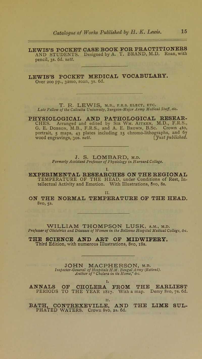 LEWIS’S POCKET CASE BOOK FOR PRACTITIONERS AND STUDENTS. Designed by A. T. BRAND, M.D. Roan, with pencil, 3s. 6d. nett. LEWIS’S POCKET MEDICAL VOCABULARY. Over 200 pp., 32mo, roan, 3s. 6d. T. R. LEWIS, M.B., F.R.S. ELECT, ETC. Late Fellow of the Calcutta University, Surgeon-Major Army Medical Staff, etc. PHYSIOLOGICAL AND PATHOLOGICAL RESEAR- CHES. Arranged and edited by Sir Wm. Aitken, M.D., F.R.S., G. E. Dobson, M.B., F.R.S., and A. E. Brown, B.Sc. Crown 4to, portrait, 5 maps, 43 plates including 15 chromo-lithographs, and 67 wood engravings, 30s. nett. [Just published. J. S. LOMBARD, m.d. Formerly Assistant Professor of Physiology in Harvard. College. I. EXPERIMENTAL RESEARCHES ON THE REGIONAL TEMPERATURE OF THE HEAD, under Conditions of Rest, In- tellectual Activity and Emotion. With Illustrations, 8vo, 8s. II. ON THE NORMAL TEMPERATURE OF THE HEAD. 8vo, 5s. WILLIAM THOMPSON LUSK, a.m., m.d. Professor of Obstetrics and Diseases of Women in the Bellevue Hospital Medical College, &c. THE SCIENCE AND ART OF MIDWIFERY. Third Edition, with numerous Illustrations, 8vo, 18s. JOHN MACPHERSON, m.d. Inspector-General of Hospitals H.M. Bengal Army (Retired). Author of Cholera in its Home, &c. ANNALS OF CHOLERA FROM THE EARLIEST PERIODS TO THE YEAR 1817. With a map. Demy 8vo, 7s. 6d. 11. BATH, CONTREXEVILLE, AND THE LIME SUL- PHATED WATERS. Crown 8vo, 2s. 6d.