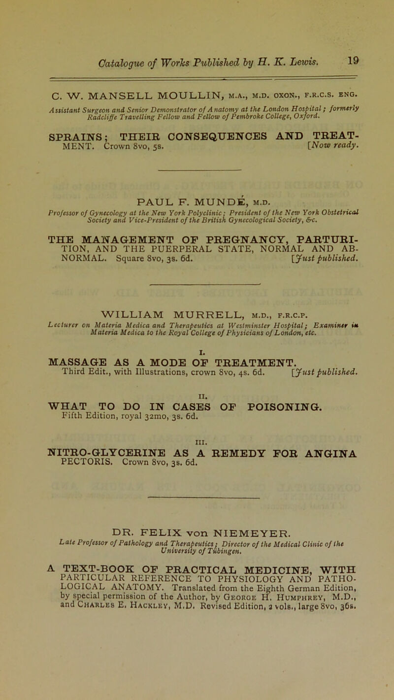 C. W. MANSELL MOULLIN, m.a., m.d. oxon., f.r.c.s. eng. Assistant Surgeon and Senior Demonstrator of Anatomy at the London Hospital; formerly Radcliffc Travelling Fellow and Fellow of Pembroke College, Oxford. SPRAINS; THEIR CONSEQUENCES AND TREAT- MENT. Crown 8vo, 5s. [Now ready. PAUL F. MUNDE, m.d. Professor of Gynecology at the New York Polyclinic: President of the New York Obstetrical Society and Vice-President of the British Gynecological Society, &c. THE MANAGEMENT OF PREGNANCY, PARTURI- TION, AND THE PUERPERAL STATE, NORMAL AND AB- NORMAL. Square 8vo, 3s. 6d. [Just published. WILLIAM MURRELL, m.d., f.r.c.p. Lecturer on Materia Medica and Therapeutics at Westminster Hospital; Examiner itt Materia Medica to the Royal College of Physicians of London, etc. I. MASSAGE AS A MODE OF TREATMENT. Third Edit., with Illustrations, crown 8vo, 4s. 6d. [Just published. 11. WHAT TO DO IN CASES OF POISONING. Fifth Edition, royal 32mo, 3s. 6d. in. NITRO-GLYCERINE AS A REMEDY FOR ANGINA PECTORIS. Crown 8vo, 3s. 6d. DR. FELIX von NIEMEYER. Late Professor of Pathology and Therapeutics: Director of the Medical Clinic of the University of Tubingen. A TEXT-BOOK OF PRACTICAL MEDICINE, WITH PARTICULAR REFERENCE TO PHYSIOLOGY AND PATHO- LOGICAL ANATOMY. Translated from the Eighth German Edition, by special permission of the Author, by George H. Humphrey, M.D., and Charles E. Hackley, M.D. Revised Edition, a vols., large 8vo, 36s.