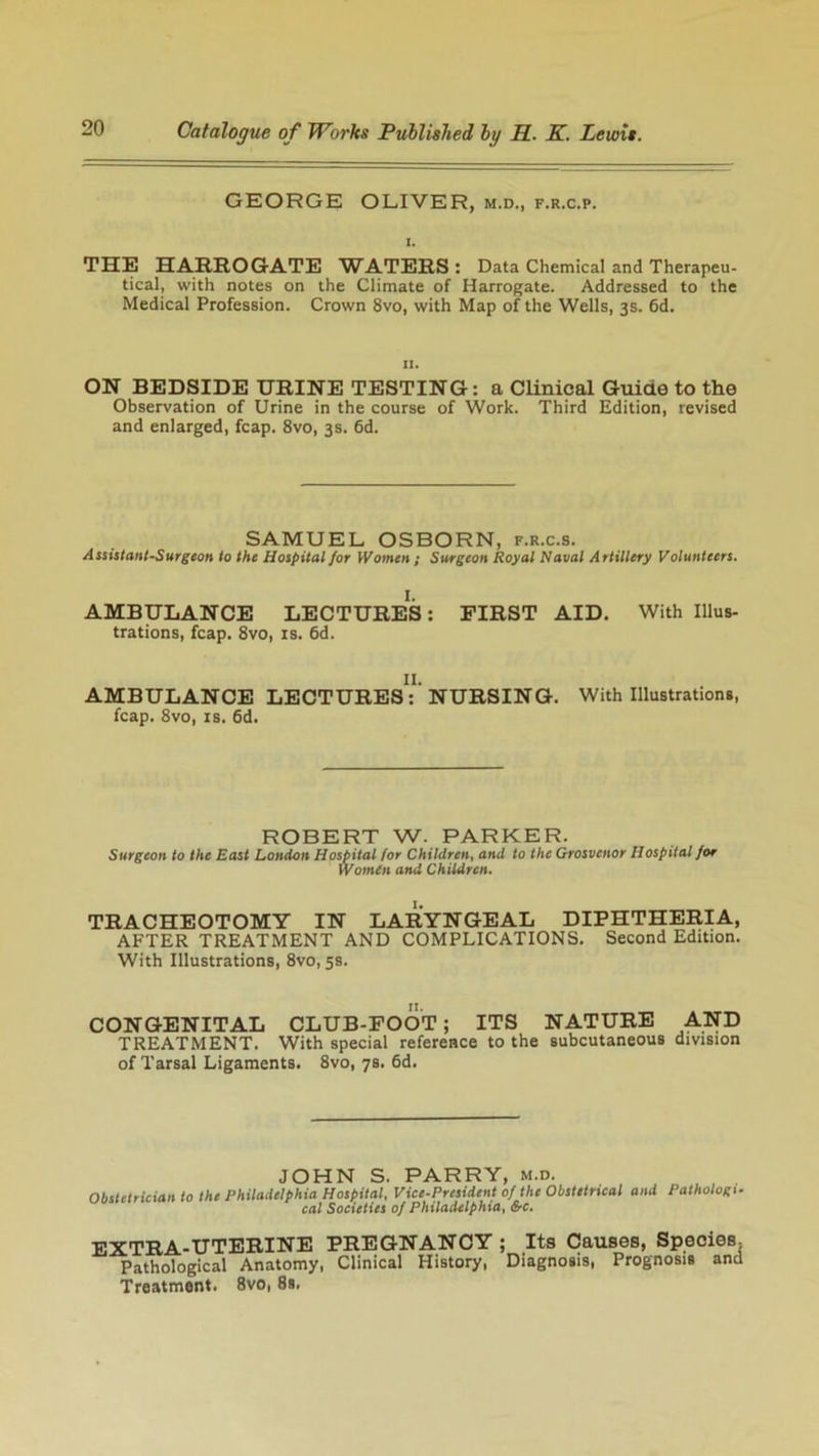 GEORGE OLIVER, m.d., f.r.c.p. THE HARROGATE WATERS : Data Chemical and Therapeu- tical, with notes on the Climate of Harrogate. Addressed to the Medical Profession. Crown 8vo, with Map of the Wells, 3s. 6d. 11. ON BEDSIDE URINE TESTING: a Clinical Guide to the Observation of Urine in the course of Work. Third Edition, revised and enlarged, fcap. 8vo, 3s. 6d. SAMUEL OSBORN, f.r.c.s. Assistant-Surgeon to the Hospital for Women ; Surgeon Royal Naval Artillery Volunteers. 1. AMBULANCE LECTURES: FIRST AID. With Illus- trations, fcap. 8vo, is. 6d. II. AMBULANCE LECTURES: NURSING. With Illustrations, fcap. 8vo, is. 6d. ROBERT W. PARKER. Surgeon to the East London Hospital for Children, and to the Grosvcnor Hospital for Women and Children. TRACHEOTOMY IN LARYNGEAL DIPHTHERIA, AFTER TREATMENT AND COMPLICATIONS. Second Edition. With Illustrations, 8vo, 5s. CONGENITAL CLUB-FOOT; ITS NATURE AND TREATMENT. With special reference to the subcutaneous division of Tarsal Ligaments. 8vo, 78. 6d. JOHN S. PARRY, m.d. Obstetrician to the Philadelphia Hospital, Vice-President of the Obstetrical and Pathologi- cal Societies of Philadelphia, &c. EXTRA-UTERINE PREGNANCY Pathological Anatomy, Clinical History, Treatment. 8vo, 8s, ; Its Causes, Species, Diagnosis, Prognosis and