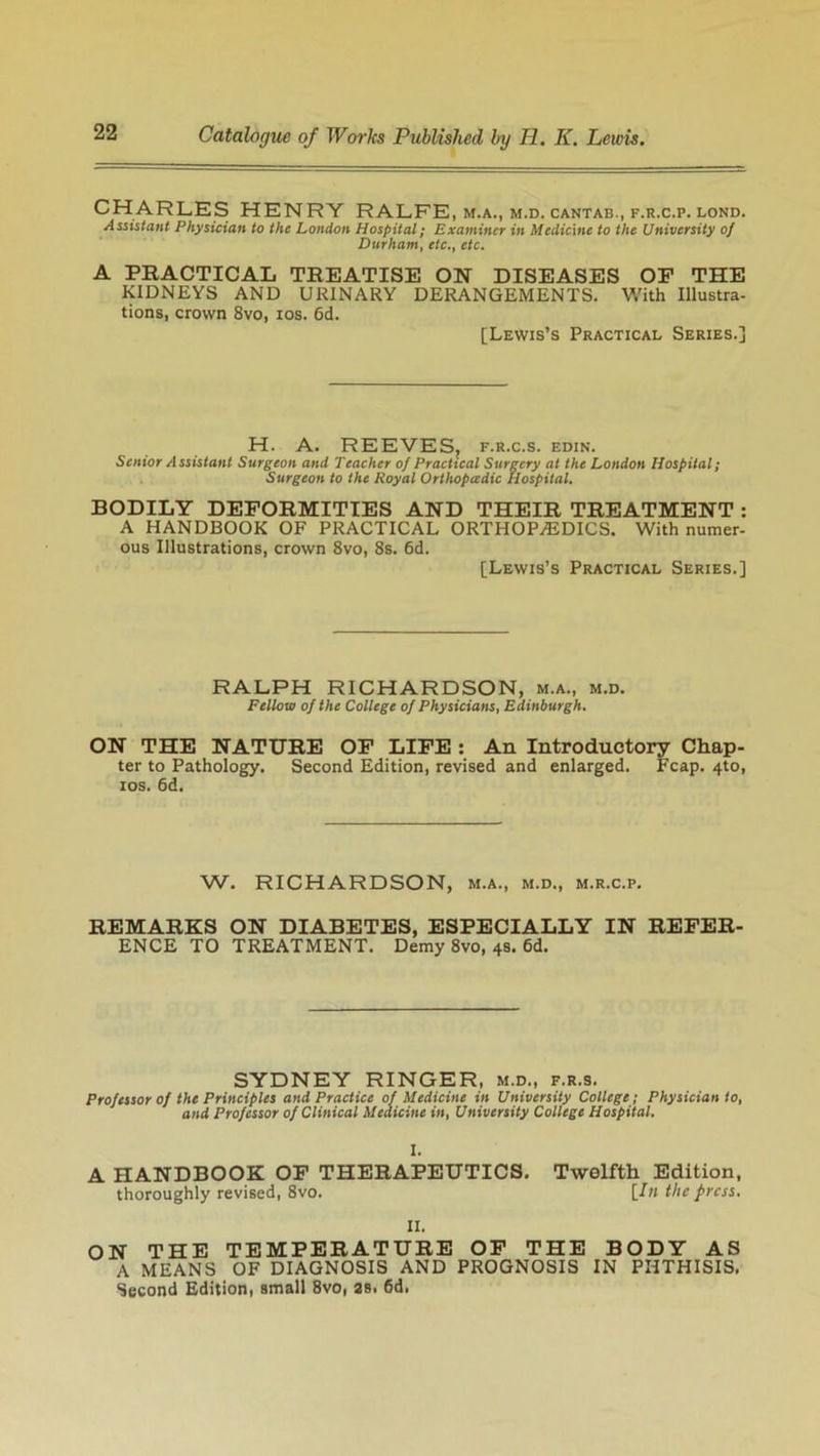 CHARLES HENRY RALFE, m.a., m.d. cantab., f.r.c.p. lond. Assistant Physician to the London Hospital; Examiner in Medicine to the University of Durham, etc.t etc. A PRACTICAL TREATISE ON DISEASES OE THE KIDNEYS AND URINARY DERANGEMENTS. With Illustra- tions, crown 8vo, ios. 6d. [Lewis’s Practical Series.] H. A. REEVES, f.r.c.s. edin. Senior Assistant Surgeon and Teacher of Practical Surgery at the London Hospital; Surgeon to the Royal Orthopcedic Hospital. BODILY DEFORMITIES AND THEIR TREATMENT : A HANDBOOK OF PRACTICAL ORTHOPEDICS. With numer- ous Illustrations, crown 8vo, 8s. 6d. [Lewis’s Practical Series.] RALPH RICHARDSON, m.a., m.d. Fellow of the College of Physicians, Edinburgh. ON THE NATURE OF LIFE : An Introductory Chap- ter to Pathology. Second Edition, revised and enlarged. Fcap. 4to, ios. 6d. W. RICHARDSON, m.a., m.d., m.r.c.p. REMARKS ON DIABETES, ESPECIALLY IN REFER- ENCE TO TREATMENT. Demy 8vo, 4s. 6d. SYDNEY RINGER, m.d., f.r.s. Professor of the Principles and Practice of Medicine in University College; Physician to, and Professor of Clinical Medicine in, University College Hospital. I. A HANDBOOK OF THERAPEUTICS. Twelfth Edition, thoroughly revised, 8vo. [In the press. II. ON THE TEMPERATURE OF THE BODY AS A MEANS OF DIAGNOSIS AND PROGNOSIS IN PHTHISIS, Second Edition, small 8vo, 2s, 6d.