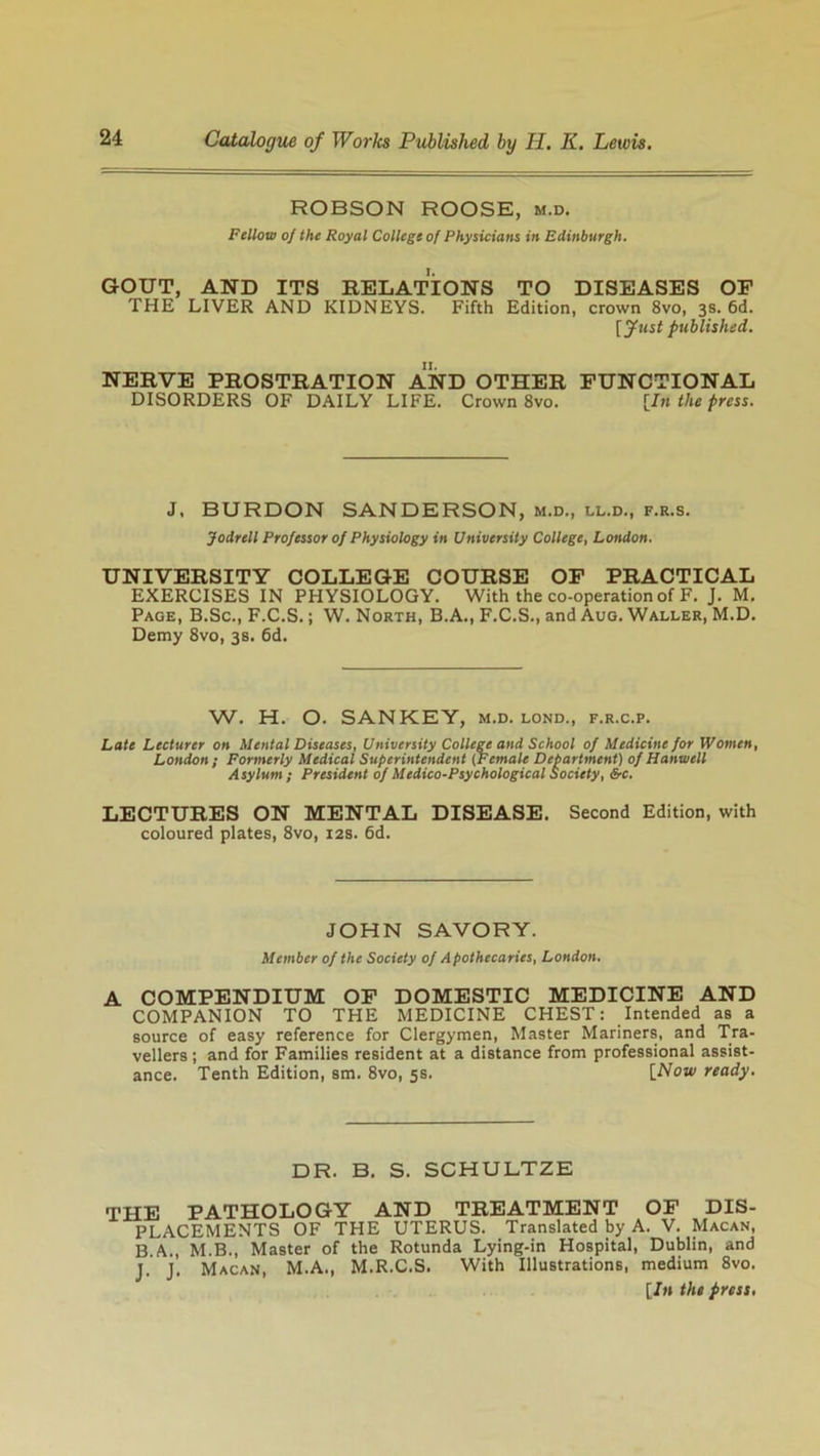 HOBSON ROOSE, m.d. Fellow of the Royal College of Physicians in Edinburgh. GOUT, AND ITS RELATIONS TO DISEASES OF THE LIVER AND KIDNEYS. Fifth Edition, crown 8vo, 3s. 6d. [fust published. NERVE PROSTRATION AND OTHER FUNCTIONAL DISORDERS OF DAILY LIFE. Crown 8vo. [In the press. J, BURDON SANDERSON, m.d., ll.d., f.r.s. Jodrell Professor of Physiology in University College, London. UNIVERSITY COLLEGE COURSE OF PRACTICAL EXERCISES IN PHYSIOLOGY. With the co-operation of F. J. M. Page, B.Sc., F.C.S.; W. North, B.A., F.C.S., and Aug. Waller, M.D. Demy 8vo, 3s. 6d. W. H. O. SAN KEY, m.d. lond., f.r.c.p. Late Lecturer on Mental Diseases, University College and School of Medicine for Women, London; Formerly Medical Superintendent (Female Department) of Hanwell Asylum ; President of Medico-Psychological Society, &c. LECTURES ON MENTAL DISEASE. Second Edition, with coloured plates, 8vo, 12s. 6d. JOHN SAVORY. Member of the Society of Apothecaries, London. A COMPENDIUM OF DOMESTIC MEDICINE AND COMPANION TO THE MEDICINE CHEST: Intended as a source of easy reference for Clergymen, Master Mariners, and Tra- vellers ; and for Families resident at a distance from professional assist- ance. Tenth Edition, sm. 8vo, 5s. [Now ready. DR. B. S. SCHULTZE THE PATHOLOGY AND TREATMENT OF DIS- PLACEMENTS OF THE UTERUS. Translated by A. V. Macan, B A., M.B., Master of the Rotunda Lying-in Hospital, Dublin, and J. J. Macan, M.A., M.R.C.S. With Illustrations, medium 8vo. [In the press.