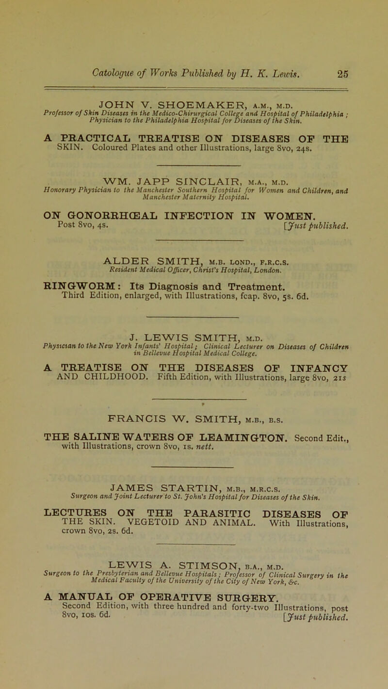 JOHN V. SHOEMAKER, a.m., m.d. Professor of Skin Diseases in the Medico-Chirurgical College and Hospital of Philadelphia ; Physician to the Philadelphia Hospital for Diseases of the Skin. A PRACTICAL TREATISE ON DISEASES OF THE SKIN. Coloured Plates and other Illustrations, large 8vo, 24s. WM. JAPP SINCLAIR, m.a., m.d. Honorary Physician to the Manchester Southern Hospital for Women and Children, and Manchester Maternity Hospital. ON GONORRHCEAL INFECTION IN WOMEN. Post 8vo, 4s. [Just published. ALDER SMITH, m.b. lond., f.r.c.s. Resident Medical Officer, Christ's Hospital, London. RINGWORM: Its Diagnosis and Treatment. Third Edition, enlarged, with Illustrations, leap. 8vo, 5s. 6d. J. LEWIS SMITH, m.d. Physician to the New York Infants' Hospital; Clinical Lecturer on Diseases of Children in Bellevue Hospital Medical College. A TREATISE ON THE DISEASES OF INFANCY AND CHILDHOOD. Fifth Edition, with Illustrations, large 8vo, 21s FRANCIS W. SMITH, m.b., b.s. THE SALINE WATERS OF LEAMINGTON. Second Edit., with Illustrations, crown 8vo, is. nett. JAMES STARTIN, m.b., m.r.c.s. Surgeon and Joint Lecturer to St. John's Hospital for Diseases of the Skin. LECTURES ON THE PARASITIC DISEASES OF THE SKIN. VEGETOID AND ANIMAL. With Illustrations, crown 8vo, 2S. 6d. LEWIS A. STIMSON, b.a., m.d. Surgeon to the Presbyterian and Bellevue Hospitals; Professor of Clinical Surgery in the Medical Faculty of the University of the City of New York, &c. A MANUAL OF OPERATIVE SURGERY. Second Edition, with three hundred and forty-two Illustrations, post 8vo, 10s. 6d. [fust published.