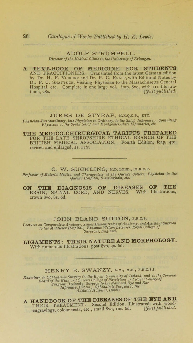 ADOLF STRUMPELL. Director of the Medical Clinic in the University of Erlangen. A TEXT-BOOK OP MEDICINE FOR STUDENTS AND PRACTITIONERS. Translated from the latest German edition by Dr. H. F. Vickery and Dr. P. C. Knapp, with Editorial Notes by Dr. F. C. Shattuck, Visiting Physician to the Massachusetts General Hospital, etc. Complete in one large vol., imp. 8vo, with in Illustra- tions, 28s. [Just published. JUKES DE STYRAP, m.k.q.c.p., etc. Physician-Extraordinary, late Physician in Ordinary, to the Salop Infirmary; Consulting Physician to the South Salop and Montgomeryshire Infirmaries, etc. THE MEDICO-CHIRURGICAL TARIFFS PREPARED FOR THE LATE SHROPSHIRE ETHICAL BRANCH OF THE BRITISH MEDICAL ASSOCIATION. Fourth Edition, fcap. 4to, revised and enlarged, 2s. nett. C. W. SUCKLING, m.d.lond., m.r.c.p. Professor of Materia Medica and Therapeutics at the Queen's College, Physician to the Queen's Hospital, Birmingham, etc. ON THE DIAGNOSIS OF DISEASES OF THE BRAIN, SPINAL CORD, AND NERVES. With Illustrations, crown 8vo, 8s. 6d. JOHN BLAND SUTTON, f.r.c.s. Lecturer on Comparative A natomy, Senior Demonstrator of A natomy, and A ssistant Surgeon to the Middlesex Hospital; Erasmus Wilson Lecturer, Royal College of Surgeons, England. LIGAMENTS: THEIR NATURE AND MORPHOLOGY. With numerous Illustrations, post 8vo, 4s. 6d. HENRY R. SWANZY, a.m., m.b., f.r.c.s.i. Examiner in Ophthalmic Surgery in the Royal University of irelaiid and to the Conjoint Board of the King and Queen's College of Physicians and Royal College of Surgeons, Ireland ; Surgeon to the National Eye and Ear Infirmary, Dublin ; Ophthalmic Surgeon to the Adelaide Hospital, Dublin. A HANDBOOK OF THE DISEASES OF THE EYE AND THEIR TREATMENT. Second Edition, Illustrated with wood- engravings, colour tests, etc., small 8vo, 10s. 6d. [?«*< published.