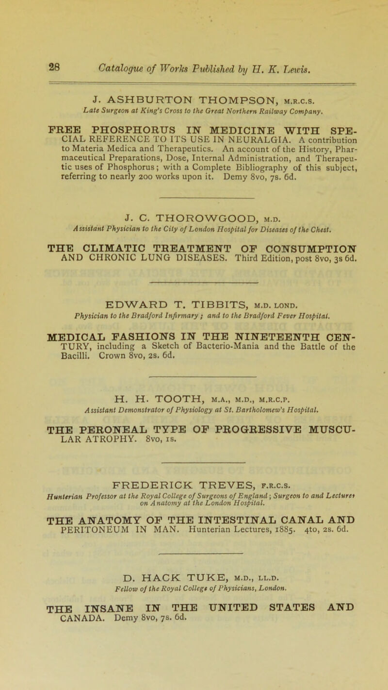 J. ASHBURTON THOMPSON, m.r.c.s. Late Surgeon at King's Cross to the Great Northern Railway Company. FREE PHOSPHORUS IN MEDICINE WITH SPE- CIAL REFERENCE TO ITS USE IN NEURALGIA. A contribution to Materia Medica and Therapeutics. An account of the History, Phar- maceutical Preparations, Dose, Internal Administration, and Therapeu- tic uses of Phosphorus; with a Complete Bibliography of this subject, referring to nearly 200 works upon it. Demy 8vo, 7s. 6d. J. C. THOROWGOOD, m.d. Assistant Physician to the City of London Hospital for Diseases of the Chest. THE CLIMATIC TREATMENT OF CONSUMPTION AND CHRONIC LUNG DISEASES. Third Edition, post 8vo, 3s 6d. EDWARD T. TIBBITS, m.d. lond. Physician to the Bradford Infirmary; and to the Bradford Fever Hospital. MEDICAL FASHIONS IN THE NINETEENTH CEN- TURY, including a Sketch of Bacterio-Mania and the Battle of the Bacilli. Crown 8vo, 2s. 6d. H. H. TOOTH, M.A., M.D,, M.R.C.P. Assistant Demonstrator of Physiology at St. Bartholomew's Hospital. THE PERONEAL TYPE OF PROGRESSIVE MUSCU- LAR ATROPHY. 8vo, is. FREDERICK TREVES, f.r.c.s. Hunterian Professor at the Royal College of Surgeons of England; Surgeon to and Lecturer on Anatomy at the London Hospital. THE ANATOMY OF THE INTESTINAL CANAL AND PERITONEUM IN MAN. Hunterian Lectures, 1885. 4to, 2s. 6d. D. HACK TUKE, m.d., ll.d. Fellow of the Royal College of Physicians, London. THE INSANE IN THE UNITED STATES AND CANADA. Demy 8vo, 7s. 6d.