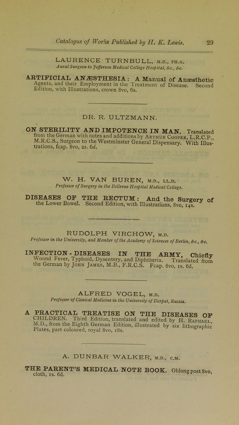 LAURENCE TURNBULL, m.d., ph.g. A ural Surgeon to Jefferson Medical College Hospital, &c., &c. ARTIFICIAL ANESTHESIA : A Manual of Anaesthetic Agents, and their Employment in the Treatment of Disease. Second Edition, with Illustrations, crown 8vo, 6s. DR. R. ULTZMANN. • ON STERILITY AND IMPOTENCE IN MAN. Translated from the German with notes and additions by Arthur Cooper, L.R.C.P., M.R.C.S., Surgeon to the Westminster General Dispensary. With Illus- trations, fcap. 8vo, 2i. 6d. W. H. VAN BUREN, m.d., ll.d. Professor of Surgery in the Bellevue Hospital Medical College. DISEASES OF THE RECTUM: And the Surgery of the Lower Bowel. Second Edition, with Illustrations, 8vo, 14s. RUDOLPH VIRCHOW, m.d. Professor in the University, and Member of the Academy of Sciences of Berlin, &c., &c. INFECTION - DISEASES IN THE ARMY, Chiefly Wound Fever, Typhoid, Dysentery, and Diphtheria. Translated from the German by John James, M.B., F.R.C.S. Fcap. 8vo, is. 6d. ALFRED VOGEL, m.d. Professor of Clinical Medicine in the University of Dorpat, Russia. A PRACTICAL TREATISE ON THE DISEASES OF CHILDREN. Third Edition, translated and edited by H Raphaei M D., from the Eighth German Edition, illustrated by six lithographic Plates, part coloured, royal 8vo, 18s. r A. DUNBAR WALKER, m.d., c.m. THE PARENT’S MEDICAL NOTE BOOK. Oblong post 8vo, cloth, is. 6d. &r *