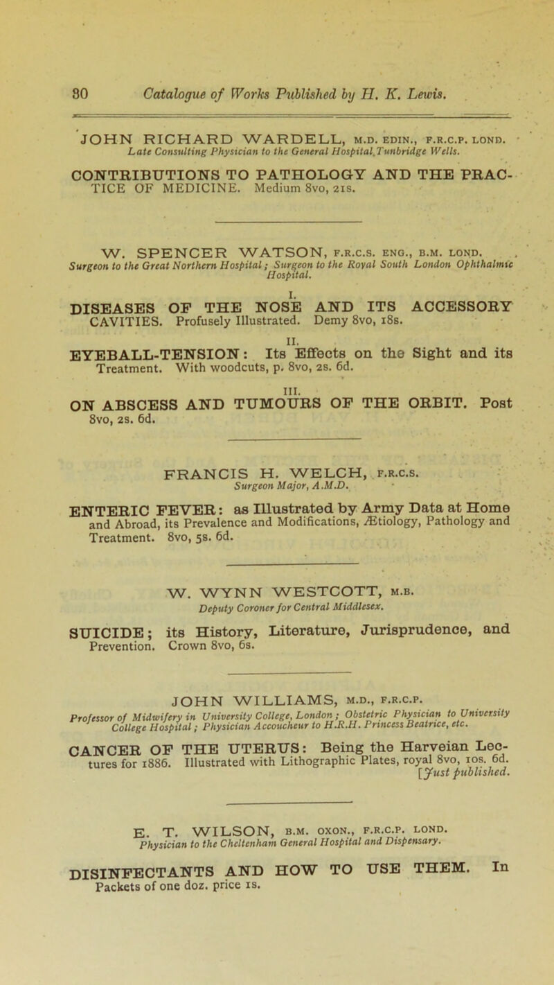 JOHN RICHARD WARDELL, m.d. edin., f.r.c.p. lond. Late Consulting Physician to the General Hospital.Tunbridge Wells. CONTRIBUTIONS TO PATHOLOGY AND THE PRAC- TICE OF MEDICINE. Medium 8vo, 21s. W. SPENCER WATSON, f.r.c.s. eng., b.m. lond. Surgeon to the Great Northern Hospital; Surgeon to the Royal South London Ophthalmic Hospital. I. DISEASES OP THE NOSE AND ITS ACCESSORY CAVITIES. Profusely Illustrated. Demy 8vo, 18s. II. EYEBALL-TENSION: Its Effects on the Sight and its Treatment. With woodcuts, p, 8vo, 2s. 6d. III. ON ABSCESS AND TUMOURS OP THE ORBIT. Post 8vo, 2S. 6d. FRANCIS H. WELCH, f.r.c.s. Surgeon Major, A .M.D. ENTERIC FEVER: as Illustrated by Army Data at Home and Abroad, its Prevalence and Modifications, .Etiology, Pathology and Treatment. 8vo, 5s. 6d. W. WYNN WESTCOTT, m.b. Deputy Coroner for Central Middlesex. SUICIDE; its History, Literature, Jurisprudence, and Prevention. Crown 8vo, 6s. JOHN WILLIAMS, m.d., f.r.c.p. Professor of Midwifery in University College, London ;Obstetric Physician to University ' College Hospital; Physician Accoucheur to H.R.H. Princess Beatrice, etc. CANCER OF THE UTERUS: Being the Harveian Lec- tures for 1886. Illustrated with Lithographic Plates, royal 8vo, 10s. 6d. [Just published. E. T. WILSON, b.m. oxoN., f.r.c.p. lond. Physician to the Cheltenham General Hospital and Dispensary. DISINFECTANTS AND HOW TO USE THEM. In Packets of one doz. price is.